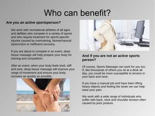 Who can benefit?
Are you an active sportsperson?
We work with recreational athletes of all ages
and abilities who compete in a variety of sports
and who require treatment for sports-specific
injuries caused by overtraining, biomechanical
dysfunction or inefficient recovery.
If you are about to compete in an event, deep
tissue massage will help prepare your body for
training and competition.
After an event, when your body feels tired, stiff
and sore, deep tissue massage will improve your
range of movement and ensure your body
recovers as quickly as possible.
And if you are not an active sports
person?
Of course, Sports Massage can work for you too.
If, like thousands of others you sit at a desk all
day, you could be more susceptible to tension in
your back and neck.
If you have a manual job and have been lifting
heavy objects and feeling the strain we can help
ease your pain.
We work with a wide range of individuals who
suffer with back, neck and shoulder tension often
caused by poor posture.
 