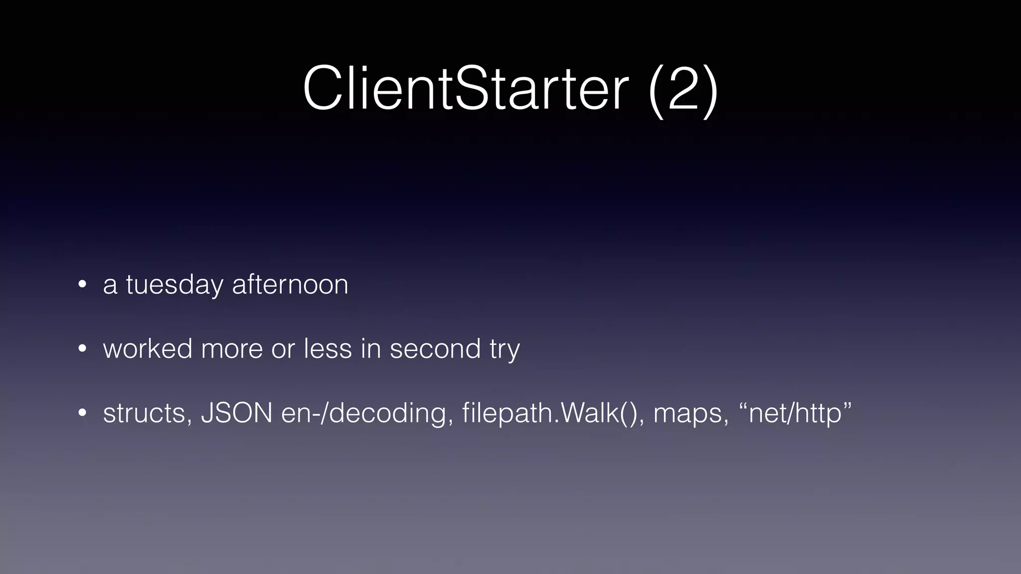 ClientStarter (2)
• a tuesday afternoon
• worked more or less in second try
• structs, JSON en-/decoding, ﬁlepath.Walk(), maps, “net/http”
 