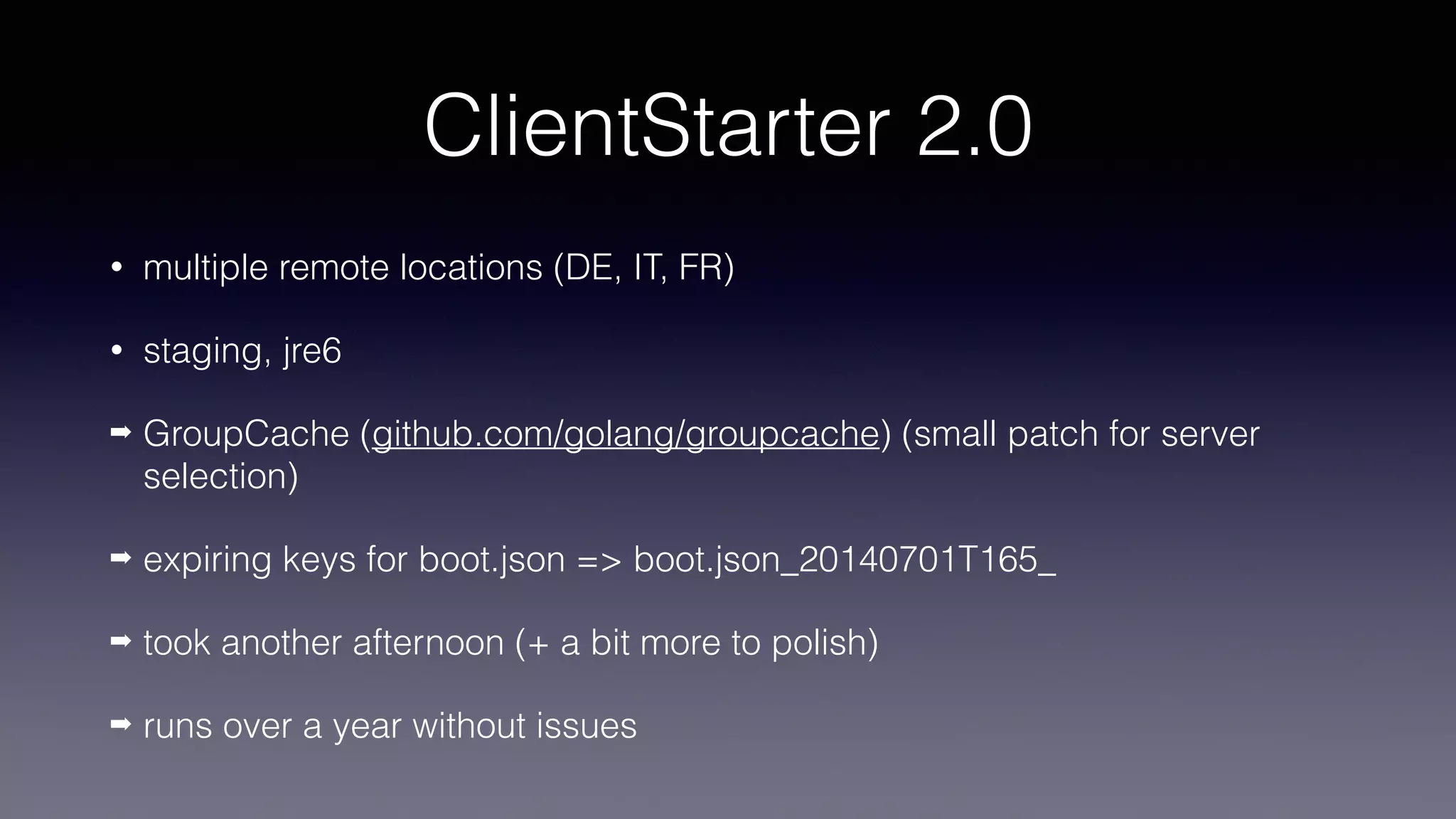 ClientStarter 2.0
• multiple remote locations (DE, IT, FR)
• staging, jre6
➡ GroupCache (github.com/golang/groupcache) (small patch for server
selection)
➡ expiring keys for boot.json => boot.json_20140701T165_
➡ took another afternoon (+ a bit more to polish)
➡ runs over a year without issues
 