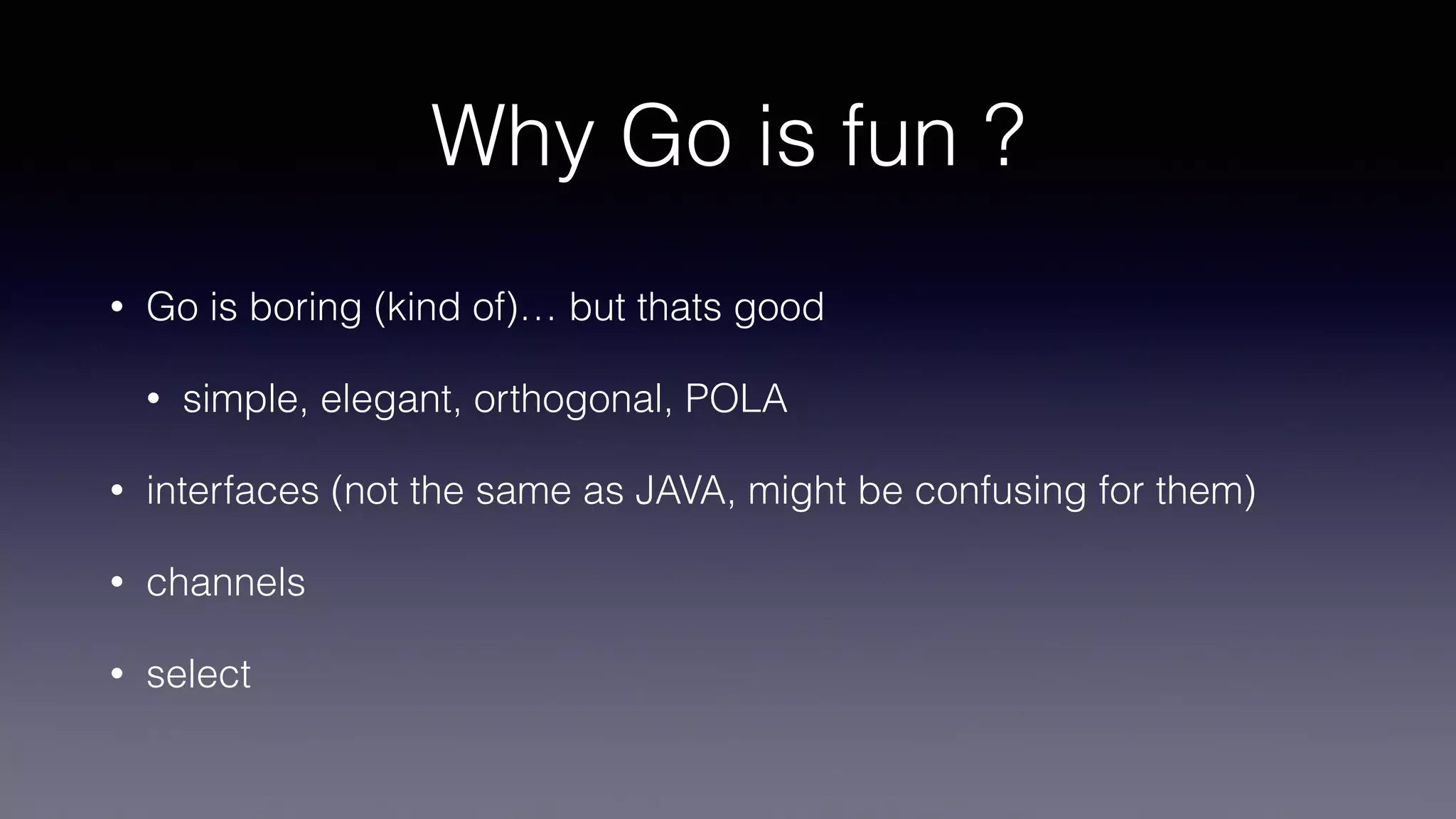 Why Go is fun ?
• Go is boring (kind of)… but thats good
• simple, elegant, orthogonal, POLA
• interfaces (not the same as JAVA, might be confusing for them)
• channels
• select
 