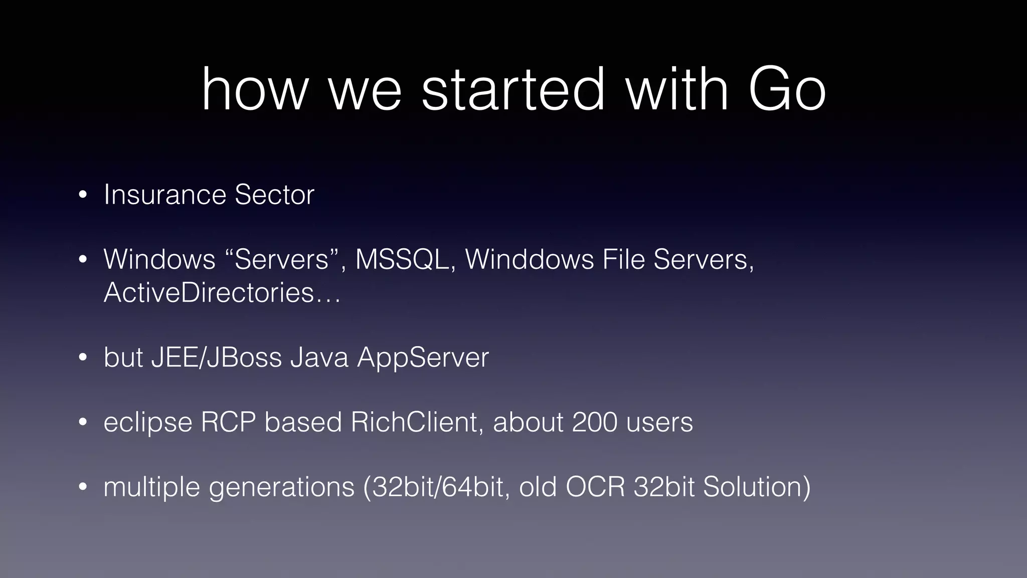how we started with Go
• Insurance Sector
• Windows “Servers”, MSSQL, Winddows File Servers,
ActiveDirectories…
• but JEE/JBoss Java AppServer
• eclipse RCP based RichClient, about 200 users
• multiple generations (32bit/64bit, old OCR 32bit Solution)
 