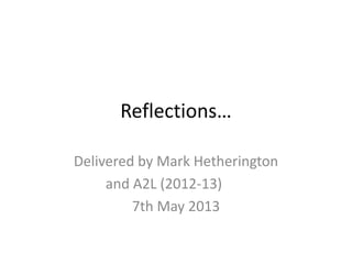 Reflections…
Delivered by Mark Hetherington
and A2L (2012-13)
7th May 2013
 