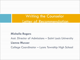 Writing the Counselor
         Letter of Recommendation

Michelle Rogers
Asst. Director of Admissions – Saint Louis University
Lianne Musser
College Coordinator – Lyons Township High School
 