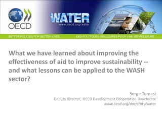 What we have learned about improving the
effectiveness of aid to improve sustainability --
and what lessons can be applied to the WASH
sector?
Serge Tomasi
Deputy Director, OECD Development Cooperation Directorate
www.oecd.org/dac/stats/water
 