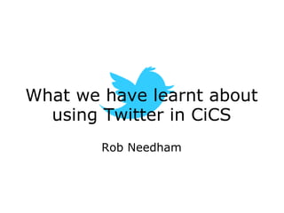 What we have learnt about using Twitter in CiCS Rob Needham 