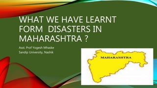 WHAT WE HAVE LEARNT
FORM DISASTERS IN
MAHARASHTRA ?
Asst. Prof Yogesh Mhaske
Sandip University, Nashik
 