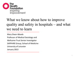 What we know about how to improve
quality and safety in hospitals – and what
we need to learn
Mary Dixon-Woods
Professor of Medical Sociology and
Wellcome Trust Senior Investigator
SAPPHIRE Group, School of Medicine
University of Leicester
January 2013

                                             1
 
