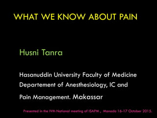 WHAT WE KNOW ABOUT PAIN
Husni Tanra
Hasanuddin University Faculty of Medicine
Departement of Anesthesiology, IC and
Pain Management. Makassar
Presented in the IVth National meeting of ISAPM , Manado 16-17 October 2015.
 