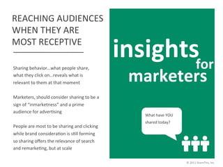 REACHING	
  AUDIENCES	
  
WHEN	
  THEY	
  ARE	
  
MOST	
  RECEPTIVE	
  
                                                                      insights	
  
                                                                              for	
  
                                                                        marketers	
  
Sharing	
  behavior…what	
  people	
  share,	
  
what	
  they	
  click	
  on…reveals	
  what	
  is	
  
relevant	
  to	
  them	
  at	
  that	
  moment	
  
	
  
Marketers,	
  should	
  consider	
  sharing	
  to	
  be	
  a	
  
sign	
  of	
  “inmarketness”	
  and	
  a	
  prime	
  
audience	
  for	
  adverJsing	
  
                                                                          What	
  have	
  YOU	
  
	
  
                                                                          shared	
  today?	
  
People	
  are	
  most	
  to	
  be	
  sharing	
  and	
  clicking	
  
                                                                                      	
  
while	
  brand	
  consideraJon	
  is	
  sJll	
  forming	
  
so	
  sharing	
  oﬀers	
  the	
  relevance	
  of	
  search	
  
and	
  remarkeJng,	
  but	
  at	
  scale	
  

                                                                                                    ©	
  2011	
  ShareThis,	
  Inc.	
  
 