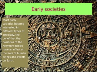 Early societies
Most early
societies became
interested in
different types of
astrology, the
belief that the
positions of the
heavenly bodies
have an effect on
the lives of human
beings and events
on Earth.
 