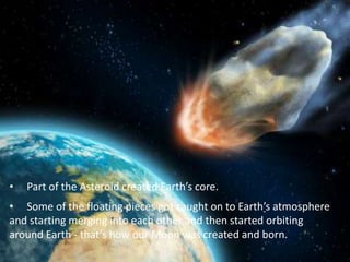 • Part of the Asteroid created Earth’s core.
• Some of the floating pieces got caught on to Earth’s atmosphere
and starting merging into each other and then started orbiting
around Earth - that’s how our Moon was created and born.
 