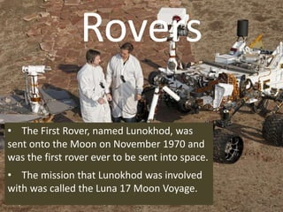 Rovers
• The First Rover, named Lunokhod, was
sent onto the Moon on November 1970 and
was the first rover ever to be sent into space.
• The mission that Lunokhod was involved
with was called the Luna 17 Moon Voyage.
 