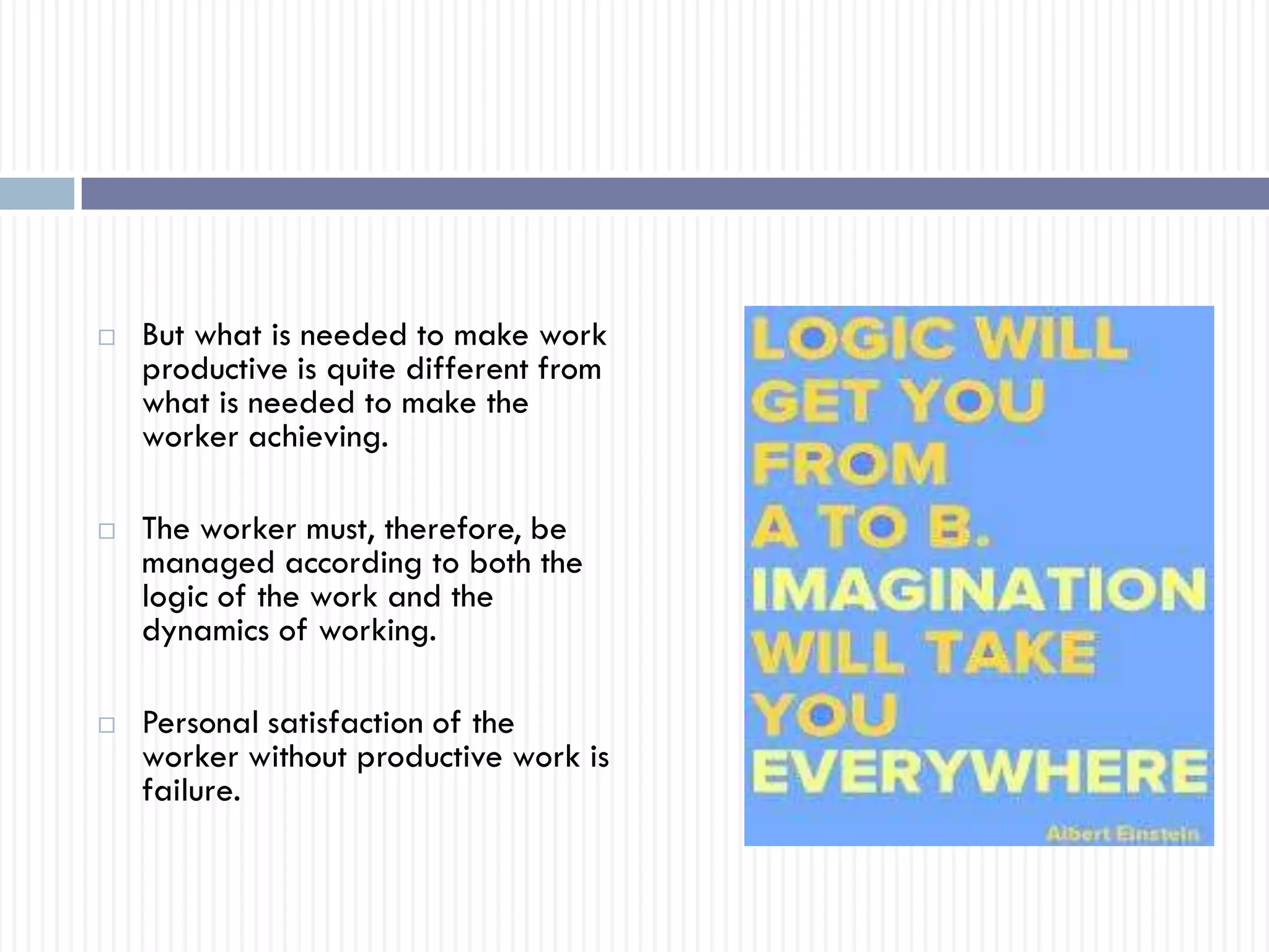  But what is needed to make work
productive is quite different from
what is needed to make the
worker achieving.
 The worker must, therefore, be
managed according to both the
logic of the work and the
dynamics of working.
 Personal satisfaction of the
worker without productive work is
failure.
 
