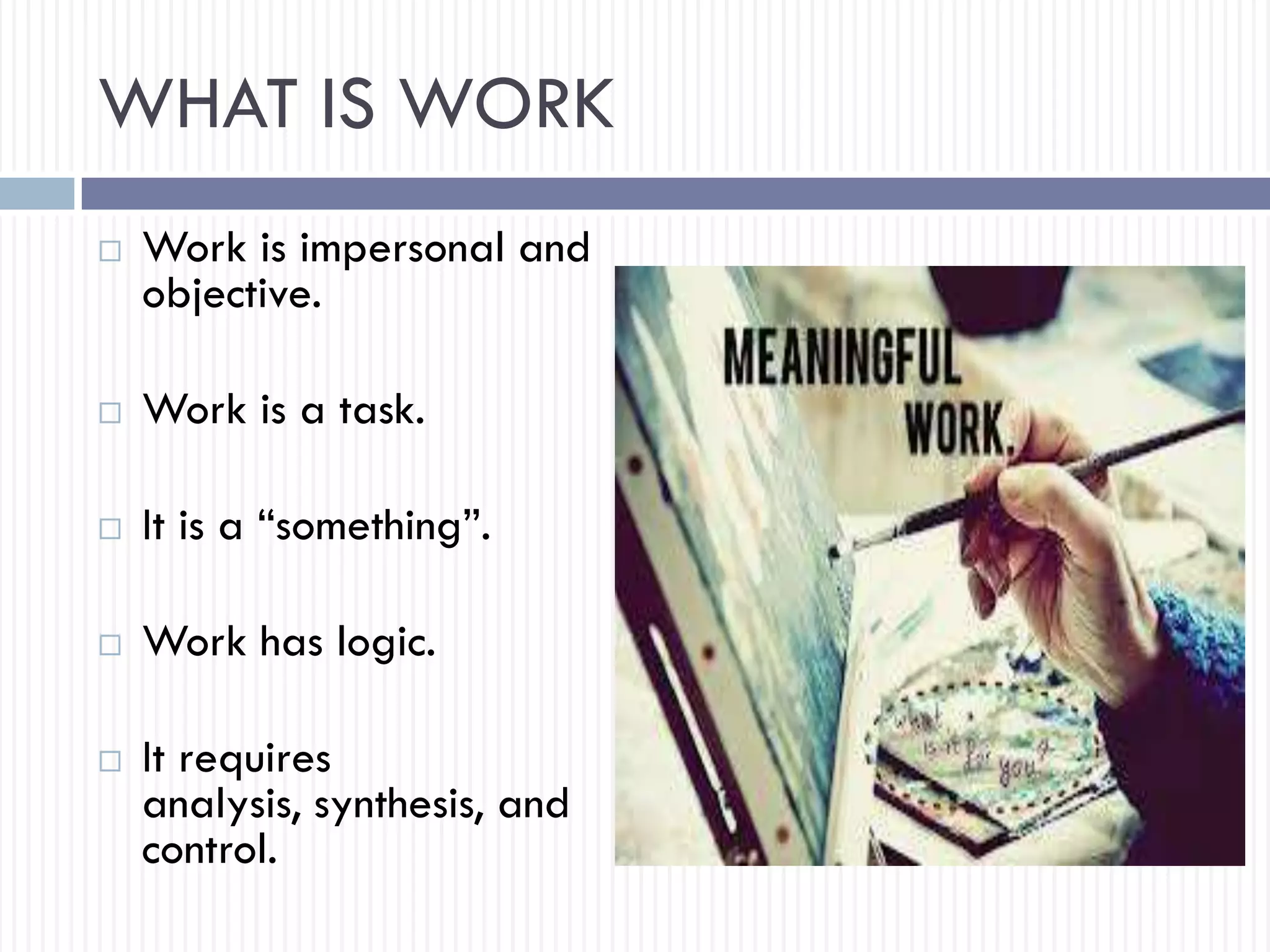 WHAT IS WORK
 Work is impersonal and
objective.
 Work is a task.
 It is a “something”.
 Work has logic.
 It requires
analysis, synthesis, and
control.
 