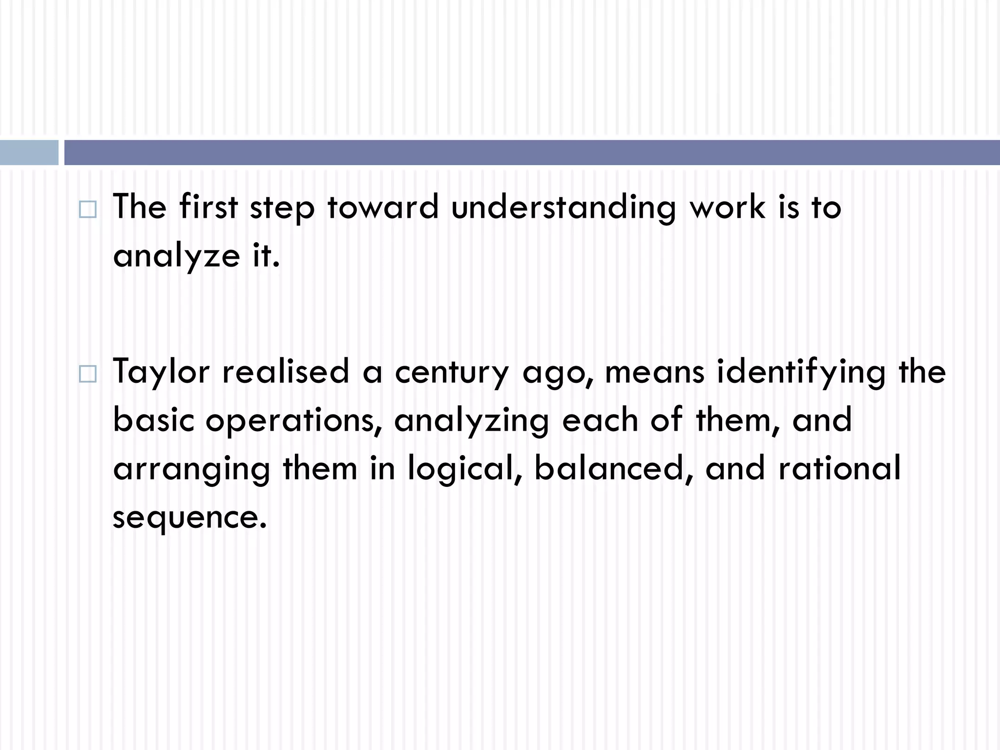  The first step toward understanding work is to
analyze it.
 Taylor realised a century ago, means identifying the
basic operations, analyzing each of them, and
arranging them in logical, balanced, and rational
sequence.
 