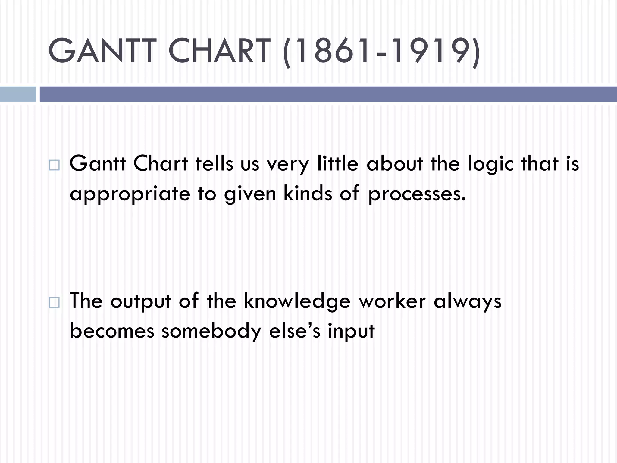 GANTT CHART (1861-1919)
 Gantt Chart tells us very little about the logic that is
appropriate to given kinds of processes.
 The output of the knowledge worker always
becomes somebody else’s input
 