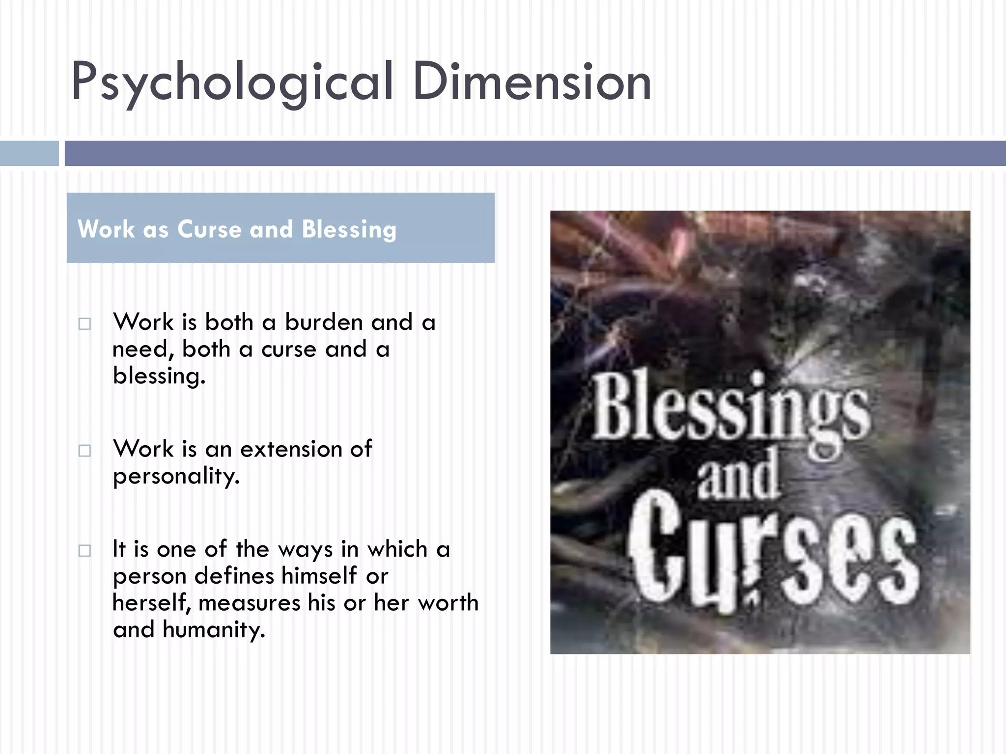 Psychological Dimension
 Work is both a burden and a
need, both a curse and a
blessing.
 Work is an extension of
personality.
 It is one of the ways in which a
person defines himself or
herself, measures his or her worth
and humanity.
Work as Curse and Blessing
 