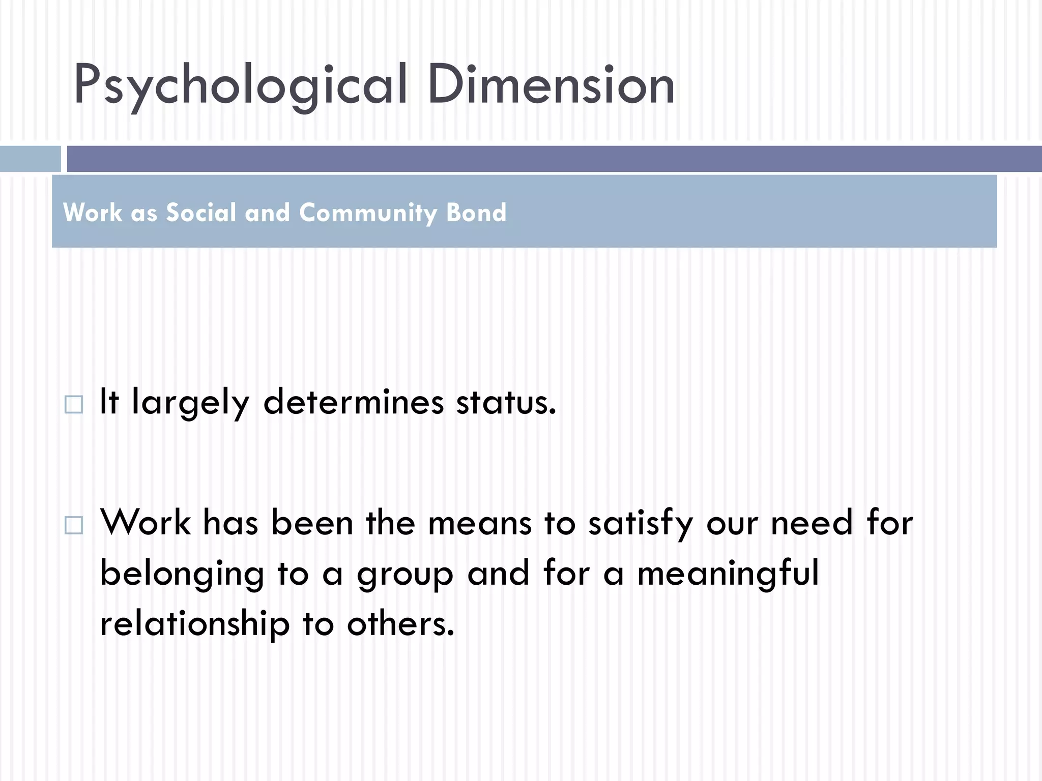 Psychological Dimension
 It largely determines status.
 Work has been the means to satisfy our need for
belonging to a group and for a meaningful
relationship to others.
Work as Social and Community Bond
 