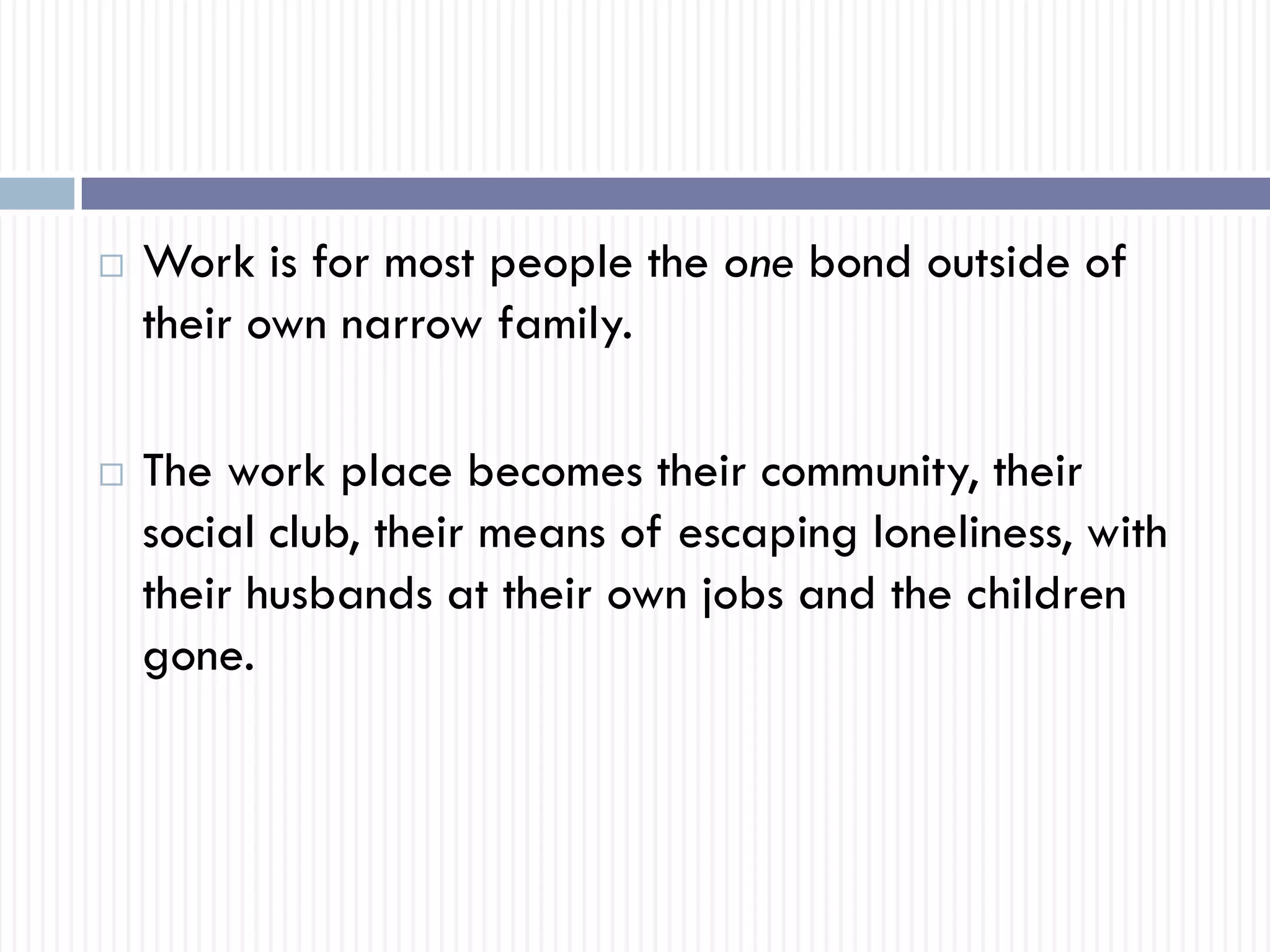  Work is for most people the one bond outside of
their own narrow family.
 The work place becomes their community, their
social club, their means of escaping loneliness, with
their husbands at their own jobs and the children
gone.
 