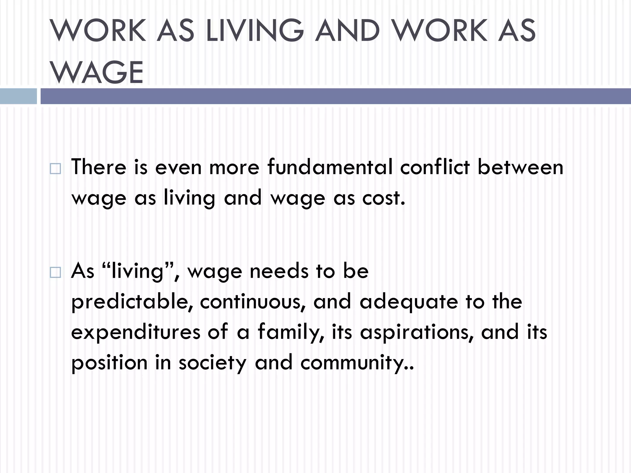WORK AS LIVING AND WORK AS
WAGE
 There is even more fundamental conflict between
wage as living and wage as cost.
 As “living”, wage needs to be
predictable, continuous, and adequate to the
expenditures of a family, its aspirations, and its
position in society and community..
 