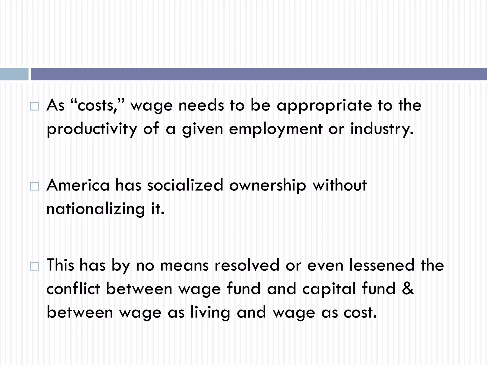  As “costs,” wage needs to be appropriate to the
productivity of a given employment or industry.
 America has socialized ownership without
nationalizing it.
 This has by no means resolved or even lessened the
conflict between wage fund and capital fund &
between wage as living and wage as cost.
 