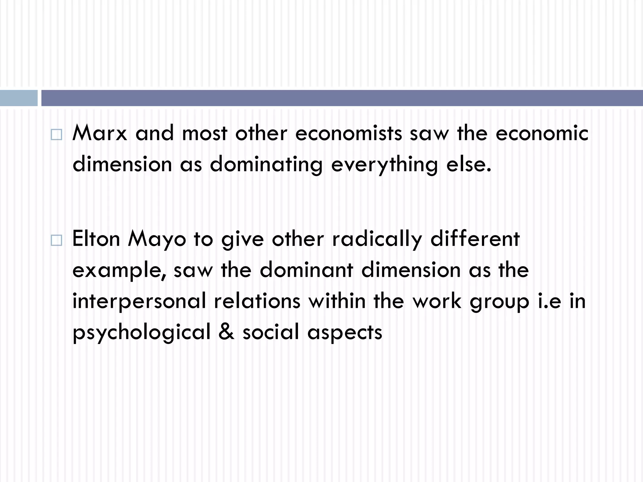  Marx and most other economists saw the economic
dimension as dominating everything else.
 Elton Mayo to give other radically different
example, saw the dominant dimension as the
interpersonal relations within the work group i.e in
psychological & social aspects
 