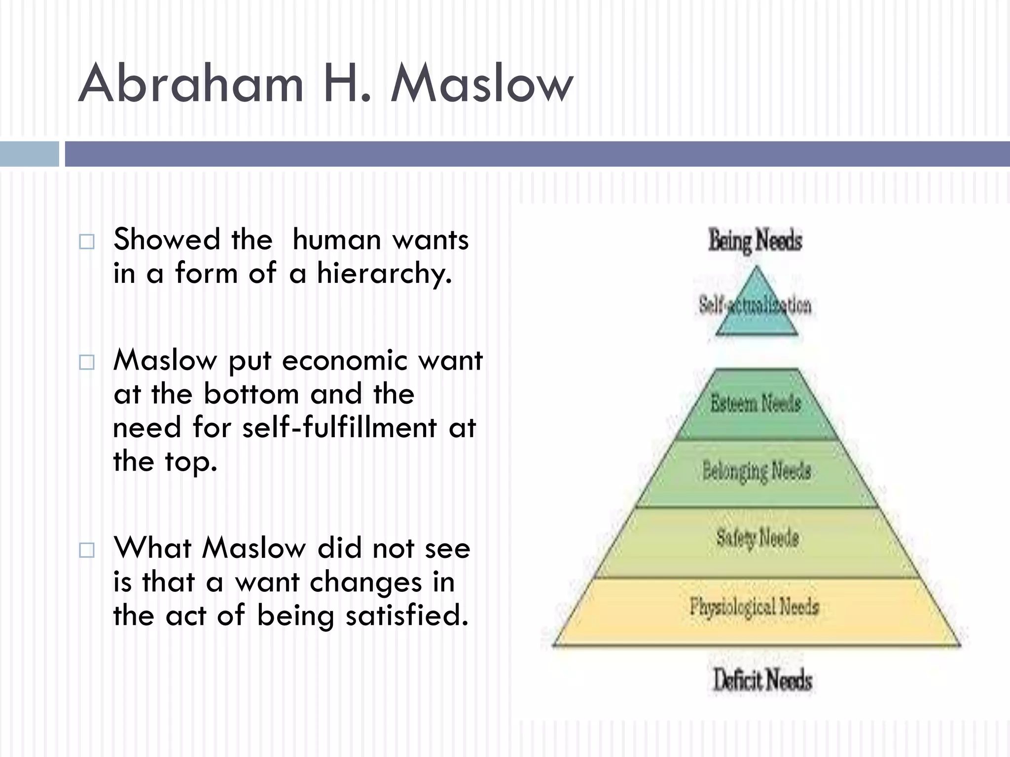 Abraham H. Maslow
 Showed the human wants
in a form of a hierarchy.
 Maslow put economic want
at the bottom and the
need for self-fulfillment at
the top.
 What Maslow did not see
is that a want changes in
the act of being satisfied.
 