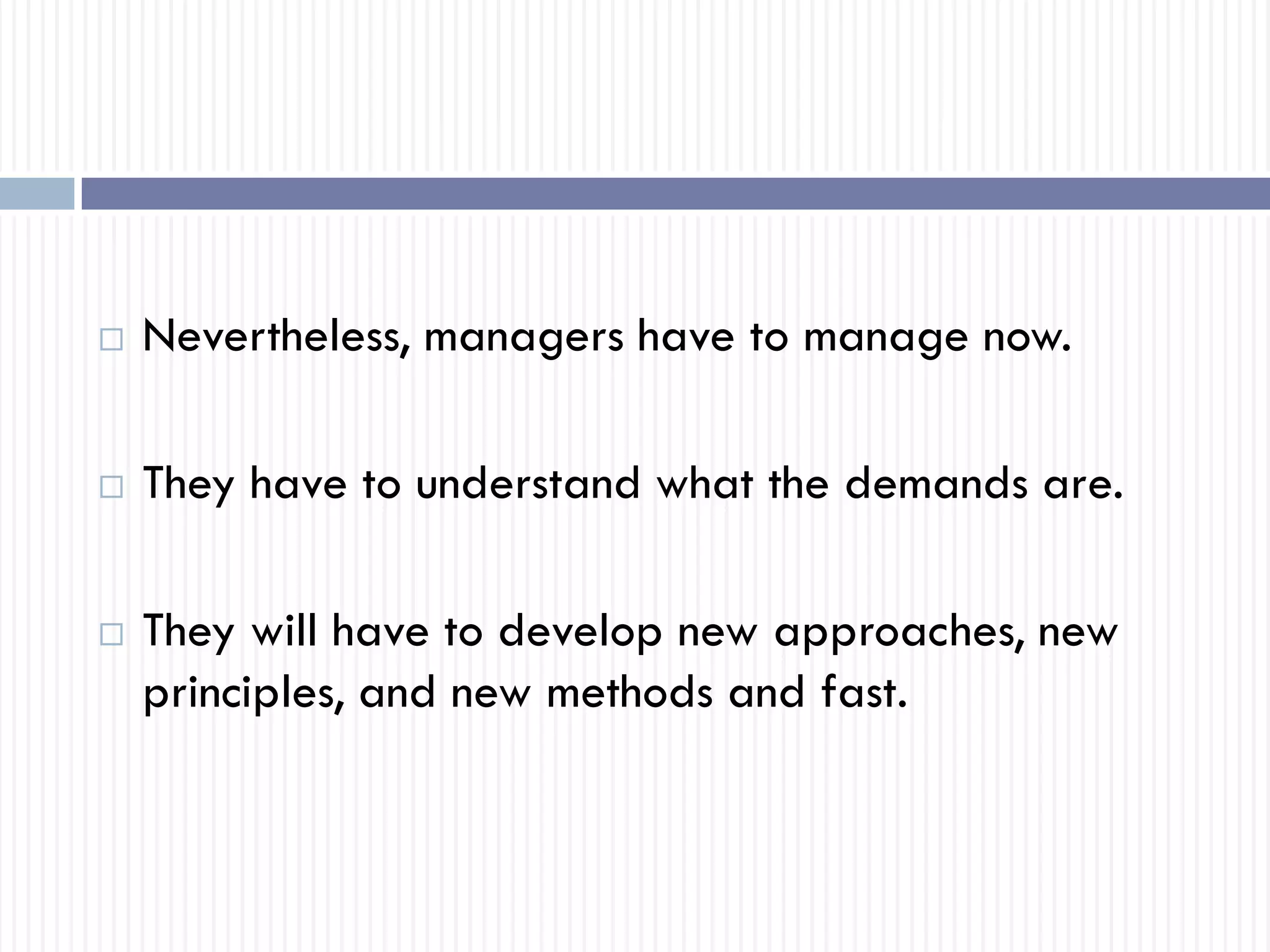  Nevertheless, managers have to manage now.
 They have to understand what the demands are.
 They will have to develop new approaches, new
principles, and new methods and fast.
 