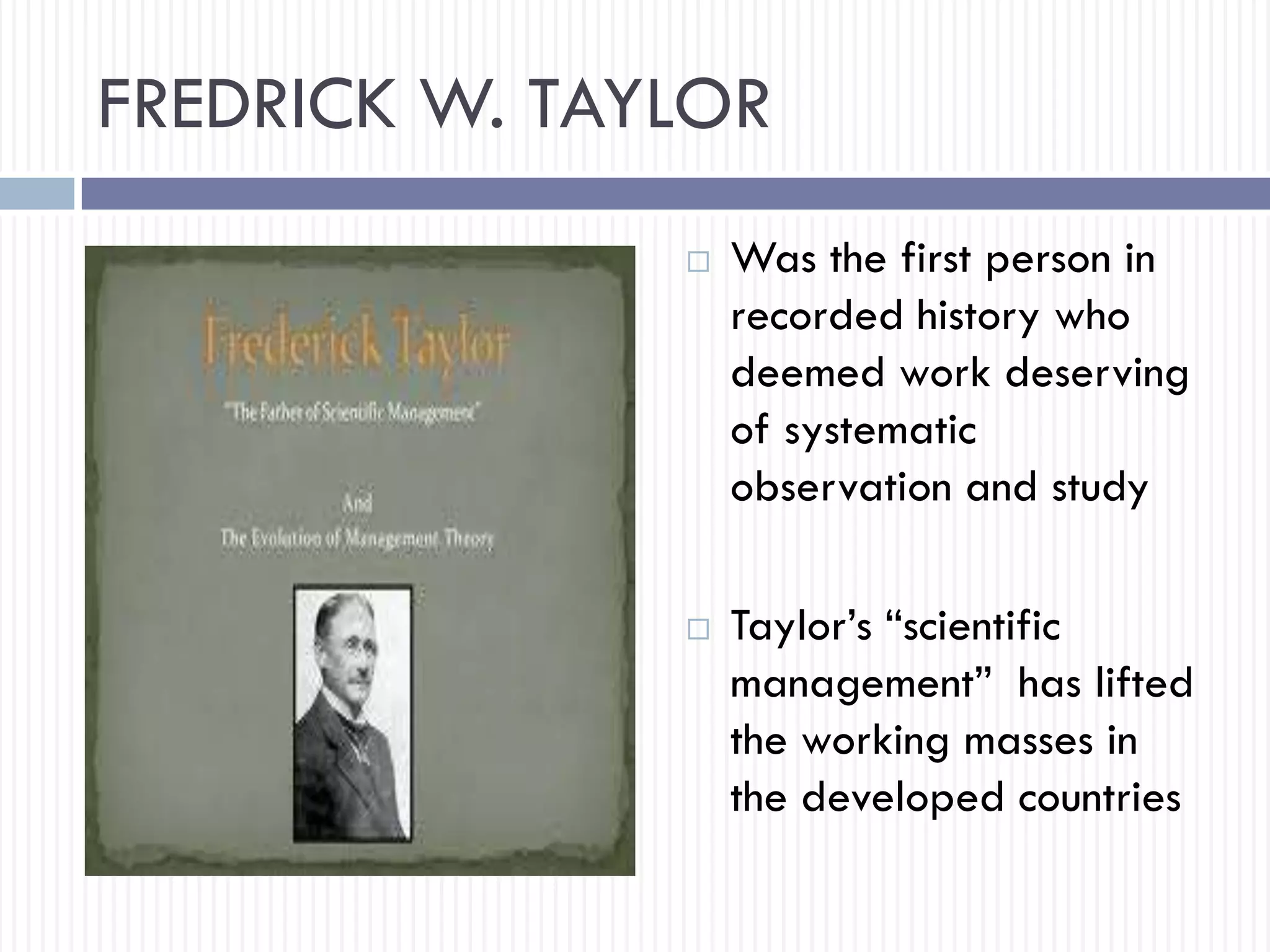 FREDRICK W. TAYLOR
 Was the first person in
recorded history who
deemed work deserving
of systematic
observation and study
 Taylor’s “scientific
management” has lifted
the working masses in
the developed countries
 