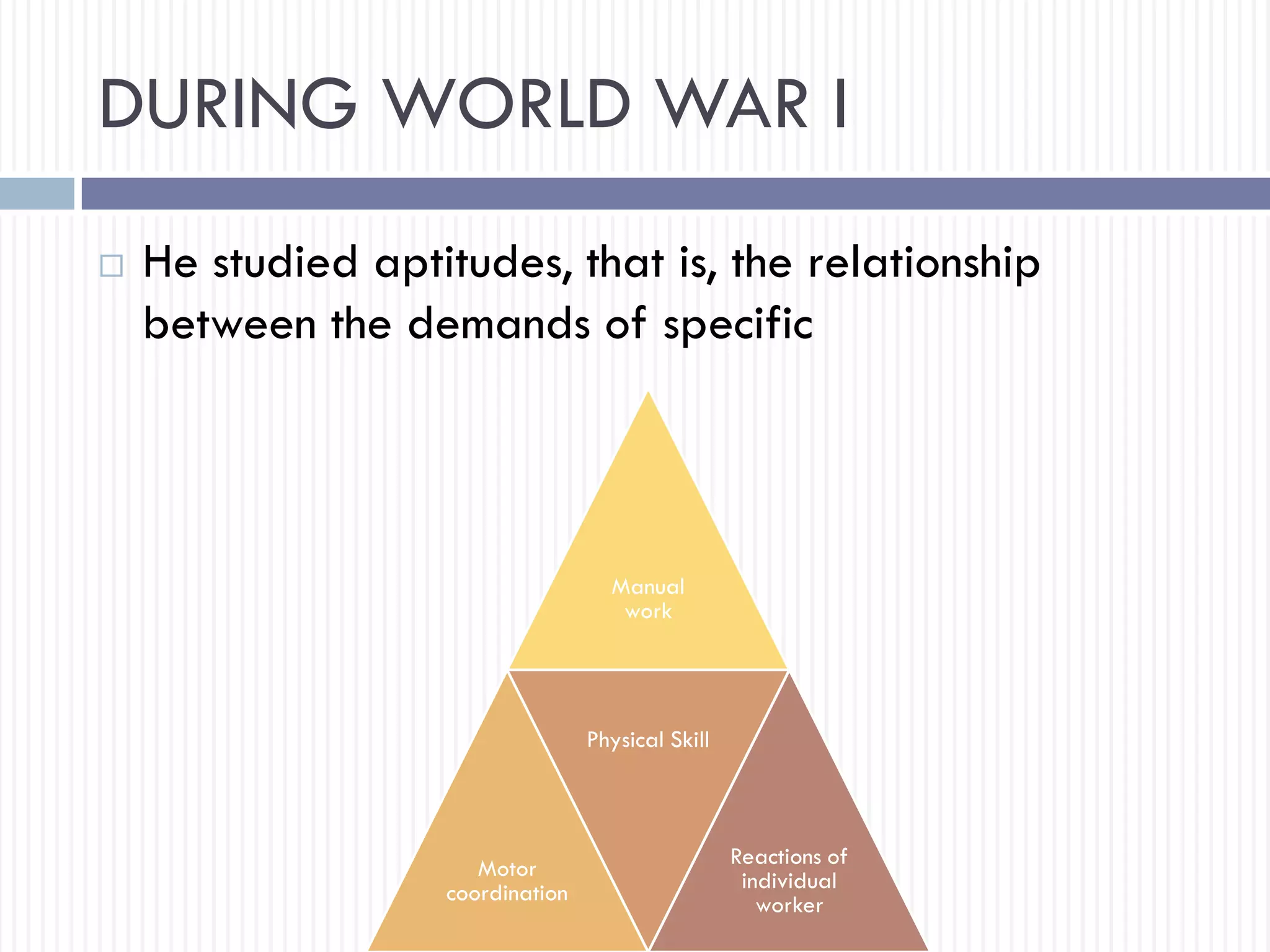 DURING WORLD WAR I
 He studied aptitudes, that is, the relationship
between the demands of specific
Manual
work
Motor
coordination
Physical Skill
Reactions of
individual
worker
 