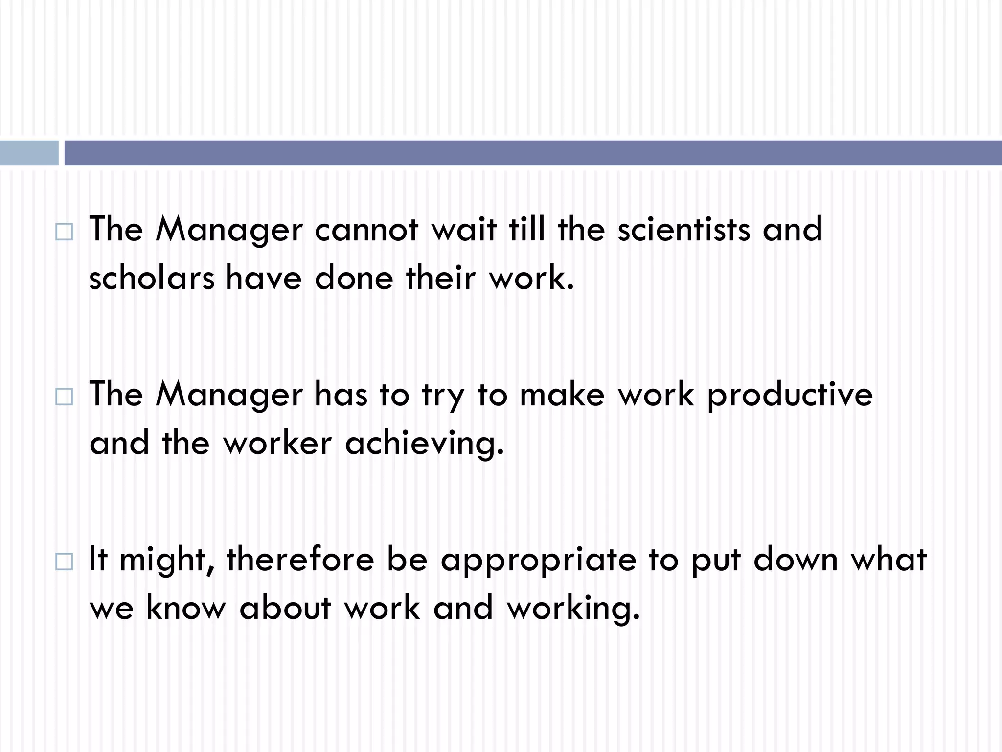  The Manager cannot wait till the scientists and
scholars have done their work.
 The Manager has to try to make work productive
and the worker achieving.
 It might, therefore be appropriate to put down what
we know about work and working.
 