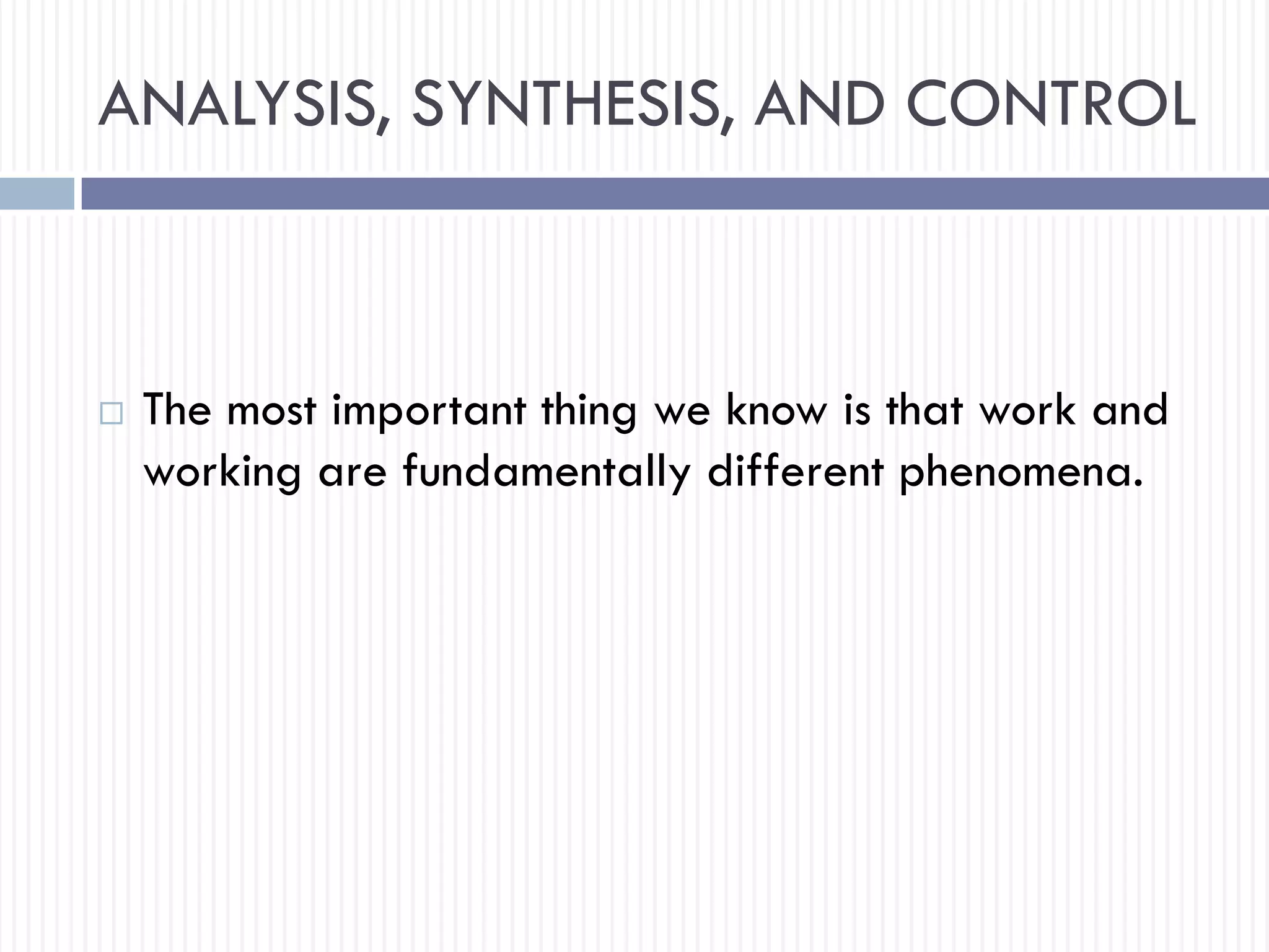 ANALYSIS, SYNTHESIS, AND CONTROL
 The most important thing we know is that work and
working are fundamentally different phenomena.
 