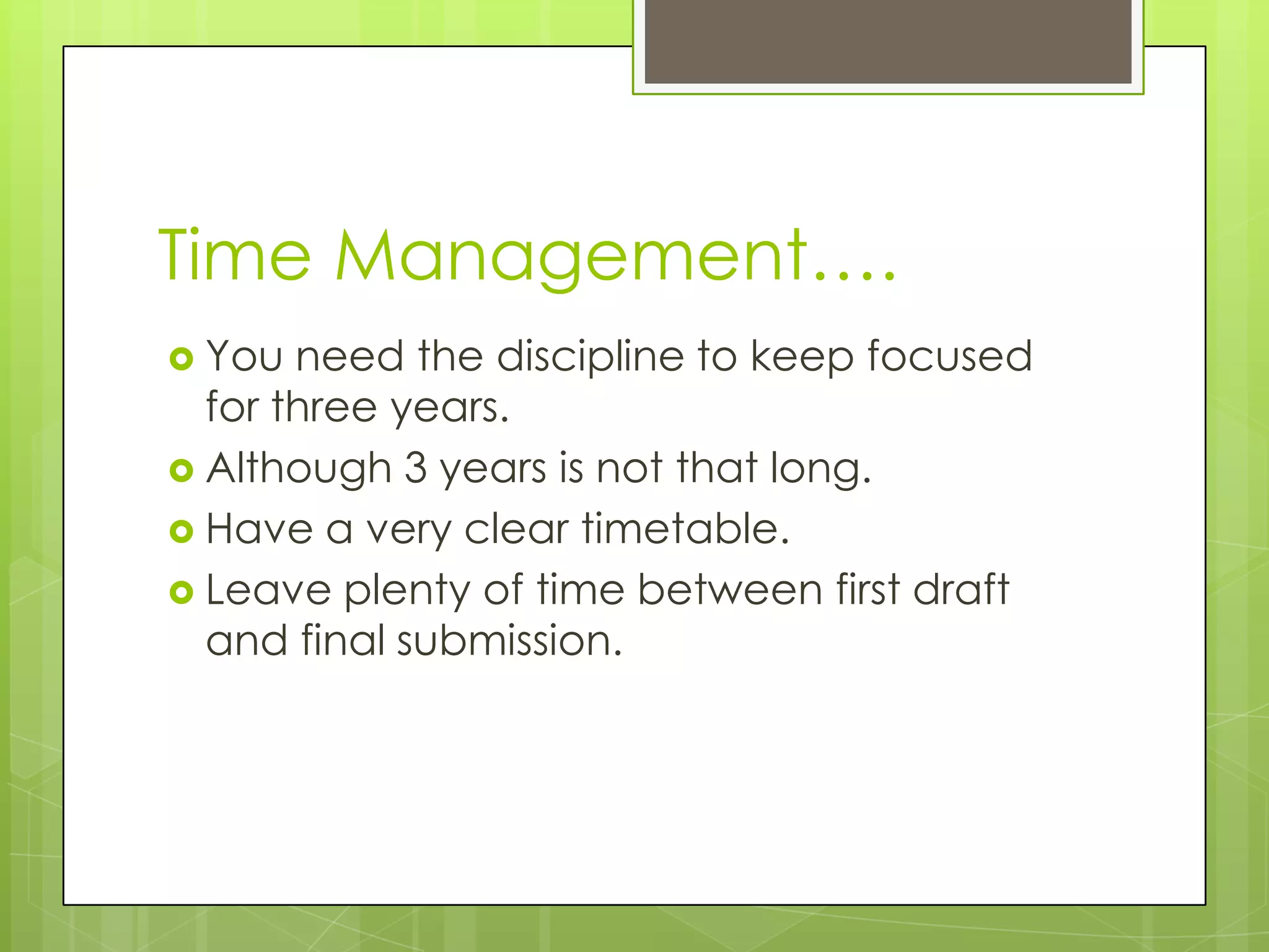 Time Management….
You need the discipline to keep focused
for three years.
Although 3 years is not that long.
Have a very clear timetable.
Leave plenty of time between first draft
and final submission.