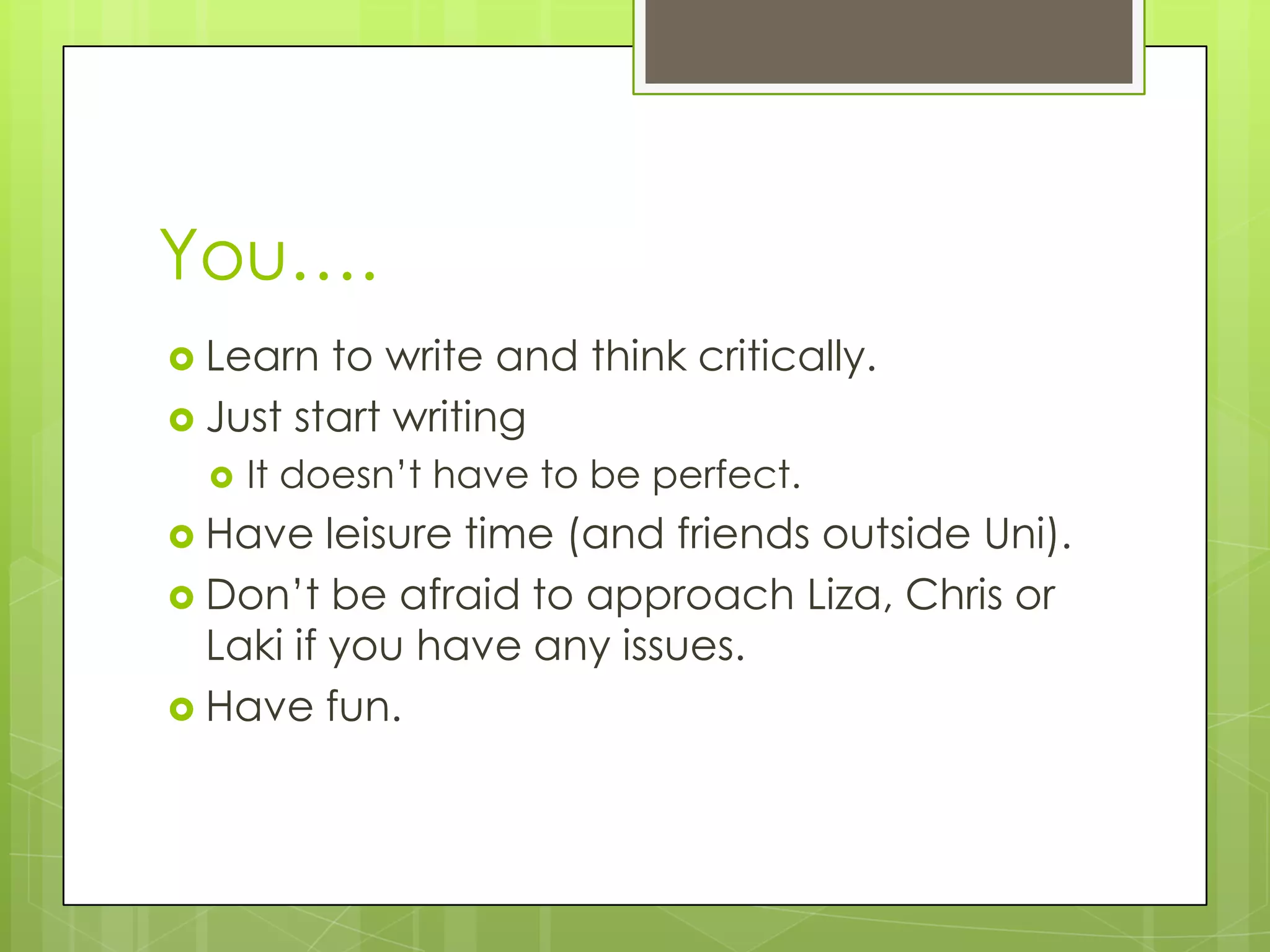 You….
Learn to write and think critically.
Just start writing
It doesn’t have to be perfect.
Have leisure time (and friends outside Uni).
Don’t be afraid to approach Liza, Chris or
Laki if you have any issues.
Have fun.
