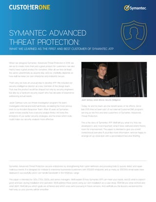 When we designed Symantec Advanced Threat Protection in 2014, we
set out to create more than just a great product for customers—we also
had to have a great product for ourselves. After all, we face (at least)
the same cyberthreats as anyone else, and our credibility depends on
how well we keep our own enterprise and endpoints secure.
That’s why we took an unusual step to develop ATP: We included our
security-intelligence director as a key member of the design team.
That way the product would be shaped not only by security engineers
but also by a hardcore security expert who has decades of experience
addressing actual needs.
Javier Santoyo runs our threat-investigation program. His team
investigates internal and external threats, escalating the most serious
ones to our Incident Response Team. After 16 years at Symantec,
Javier knows exactly how a security analyst thinks. He knew the
limitations of our earlier security strategies, and he knew which tools
could make our security analysts more effective.
Today, he and his team are the beneficiaries of his efforts. Since
late 2015 they’ve been part of our internal CustomerONE program,
serving as the first and best customers of Symantec Advanced
Threat Protection.
This is the story of Symantec ATP. We’ll tell you what it is, how we
developed it, and, most important, what it does well and where there’s
room for improvement. This paper is intended to give you a brief,
nontechnical overview. If you’d like more information, we’d be happy to
arrange an up-close look with a personalized Executive Briefing.
SYMANTEC ADVANCED
THREAT PROTECTION:
WHAT WE LEARNED AS THE FIRST AND BEST CUSTOMER OF SYMANTEC ATP
Symantec Advanced Threat Protection secures enterprises by strengthening their cyber-defenses and providing tools to quickly detect and repair
malicious events. It is designed for midsize to enterprise businesses (customers with 100,000 endpoints and as many as 300,000 email seats have
deployed it successfully), and it can handle bandwidth in the 10GB/sec range.
This paper is intended for CIOs, CTOs, CISOs, and senior managers. We’ll explain (1) how Symantec ATP can meet your needs, and (2) what to expect—
good and bad—during installation and operation. We’ll address these points using our own installation as a case study. We’ll tell you what worked and
what didn’t. We’ll tell you which goals we achieved and which ones we’re pursuing in future versions. And we’ll tell you the lessons we learned the
hard way, so your journey will be smoother.
Javier Santoyo, senior director, Security Intelligence
 