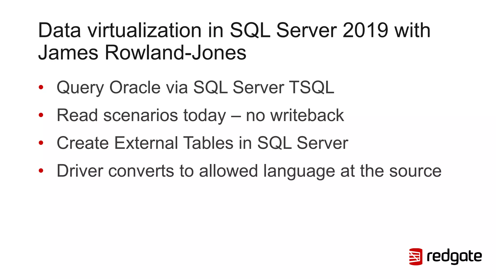 Data virtualization in SQL Server 2019 with
James Rowland-Jones
• Query Oracle via SQL Server TSQL
• Read scenarios today – no writeback
• Create External Tables in SQL Server
• Driver converts to allowed language at the source
 