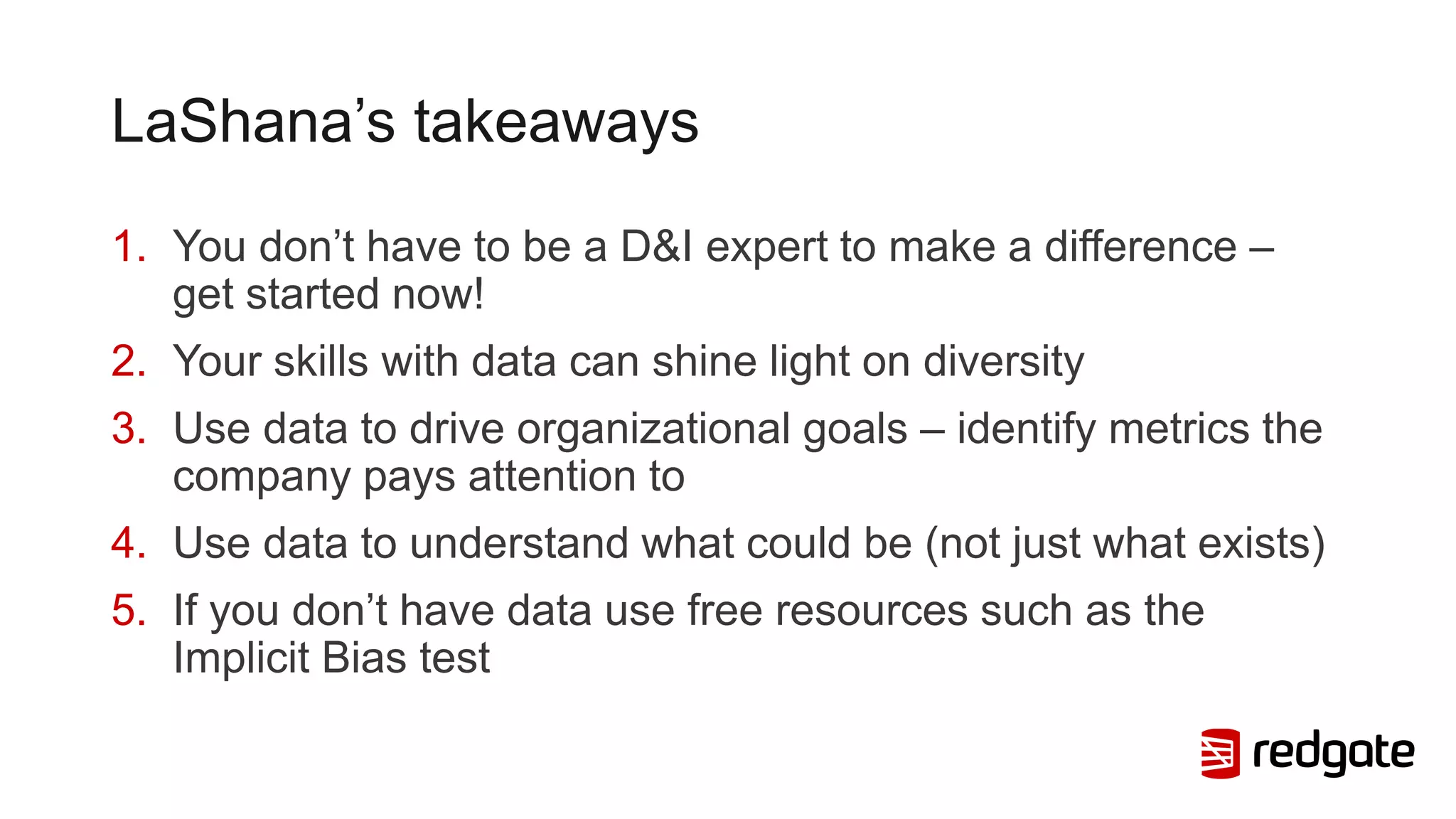 LaShana’s takeaways
1. You don’t have to be a D&I expert to make a difference –
get started now!
2. Your skills with data can shine light on diversity
3. Use data to drive organizational goals – identify metrics the
company pays attention to
4. Use data to understand what could be (not just what exists)
5. If you don’t have data use free resources such as the
Implicit Bias test
 