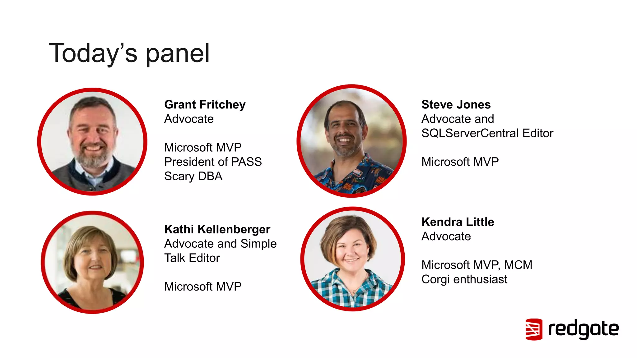 Today’s panel
Kathi Kellenberger
Advocate and Simple
Talk Editor
Microsoft MVP
Grant Fritchey
Advocate
Microsoft MVP
President of PASS
Scary DBA
Steve Jones
Advocate and
SQLServerCentral Editor
Microsoft MVP
Kendra Little
Advocate
Microsoft MVP, MCM
Corgi enthusiast
 