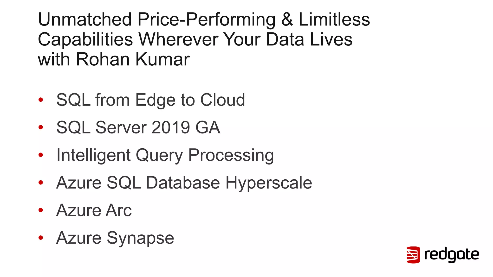 Unmatched Price-Performing & Limitless
Capabilities Wherever Your Data Lives
with Rohan Kumar
• SQL from Edge to Cloud
• SQL Server 2019 GA
• Intelligent Query Processing
• Azure SQL Database Hyperscale
• Azure Arc
• Azure Synapse
 
