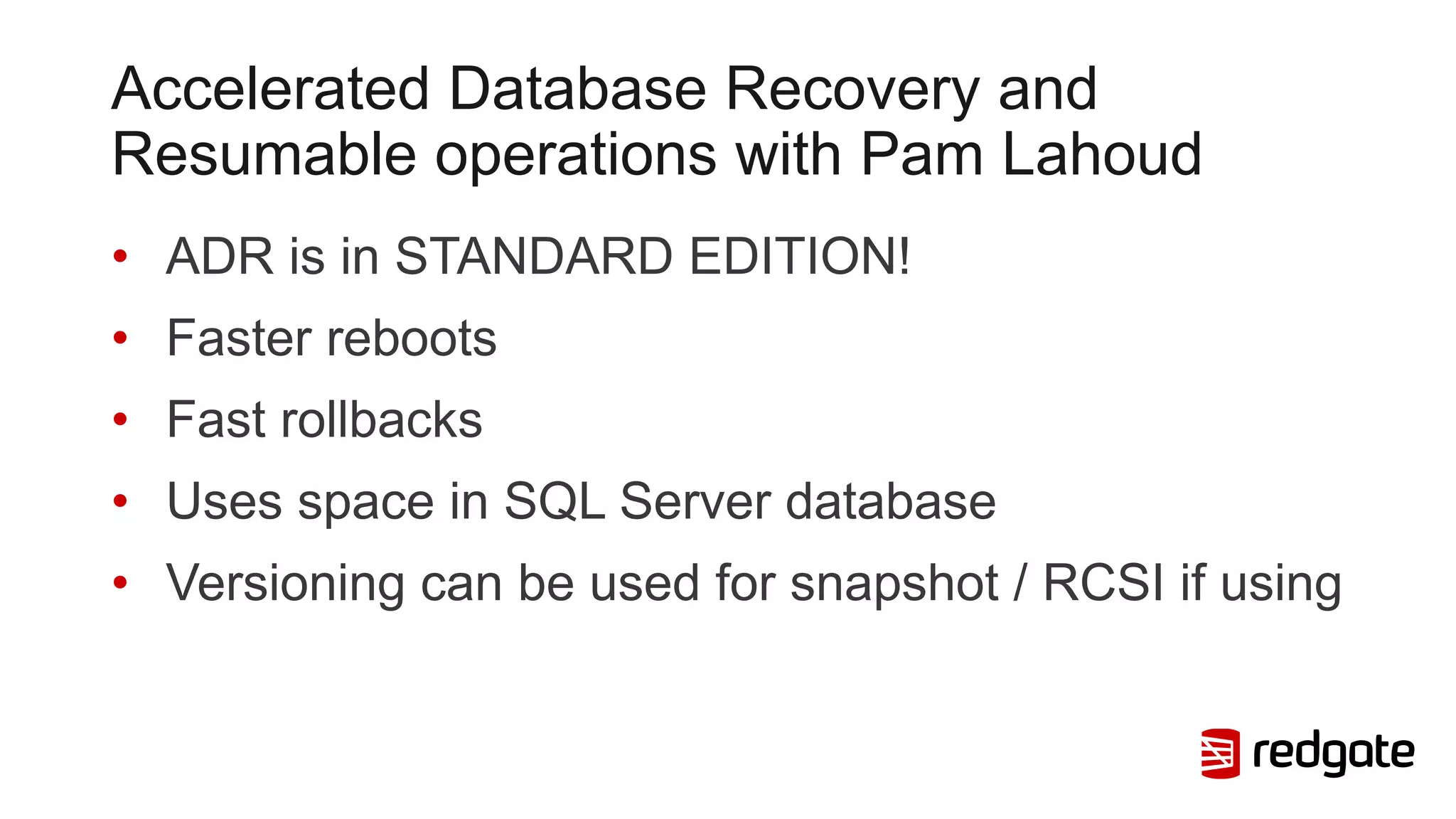 Accelerated Database Recovery and
Resumable operations with Pam Lahoud
• ADR is in STANDARD EDITION!
• Faster reboots
• Fast rollbacks
• Uses space in SQL Server database
• Versioning can be used for snapshot / RCSI if using
 