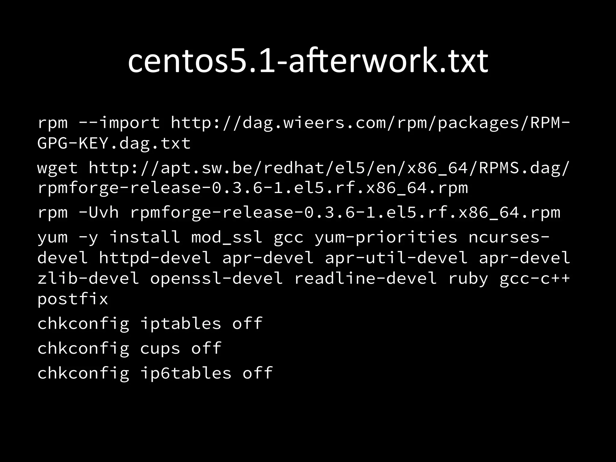 centos5.1-­‐aerwork.txt	
  
rpm --import http://dag.wieers.com/rpm/packages/RPM-
GPG-KEY.dag.txt
wget http://apt.sw.be/redhat/el5/en/x86_64/RPMS.dag/
rpmforge-release-0.3.6-1.el5.rf.x86_64.rpm
rpm -Uvh rpmforge-release-0.3.6-1.el5.rf.x86_64.rpm
yum -y install mod_ssl gcc yum-priorities ncurses-
devel httpd-devel apr-devel apr-util-devel apr-devel
zlib-devel openssl-devel readline-devel ruby gcc-c++
postfix
chkconfig iptables off
chkconfig cups off
chkconfig ip6tables off
 