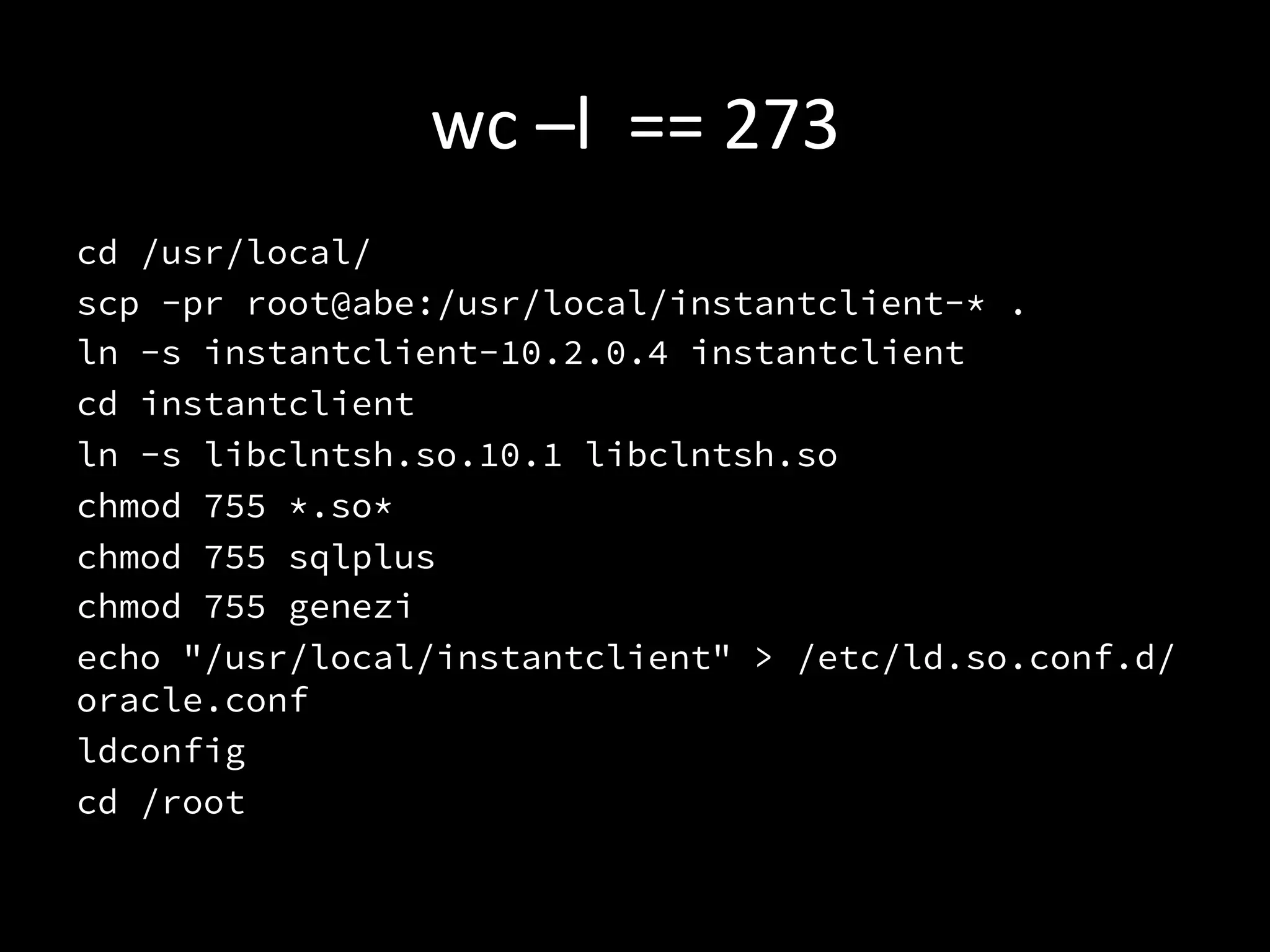 wc	
  –l	
  	
  ==	
  273	
  
cd /usr/local/
scp -pr root@abe:/usr/local/instantclient-* .
ln -s instantclient-10.2.0.4 instantclient
cd instantclient
ln -s libclntsh.so.10.1 libclntsh.so
chmod 755 *.so*
chmod 755 sqlplus
chmod 755 genezi
echo "/usr/local/instantclient" > /etc/ld.so.conf.d/
oracle.conf
ldconfig
cd /root

 