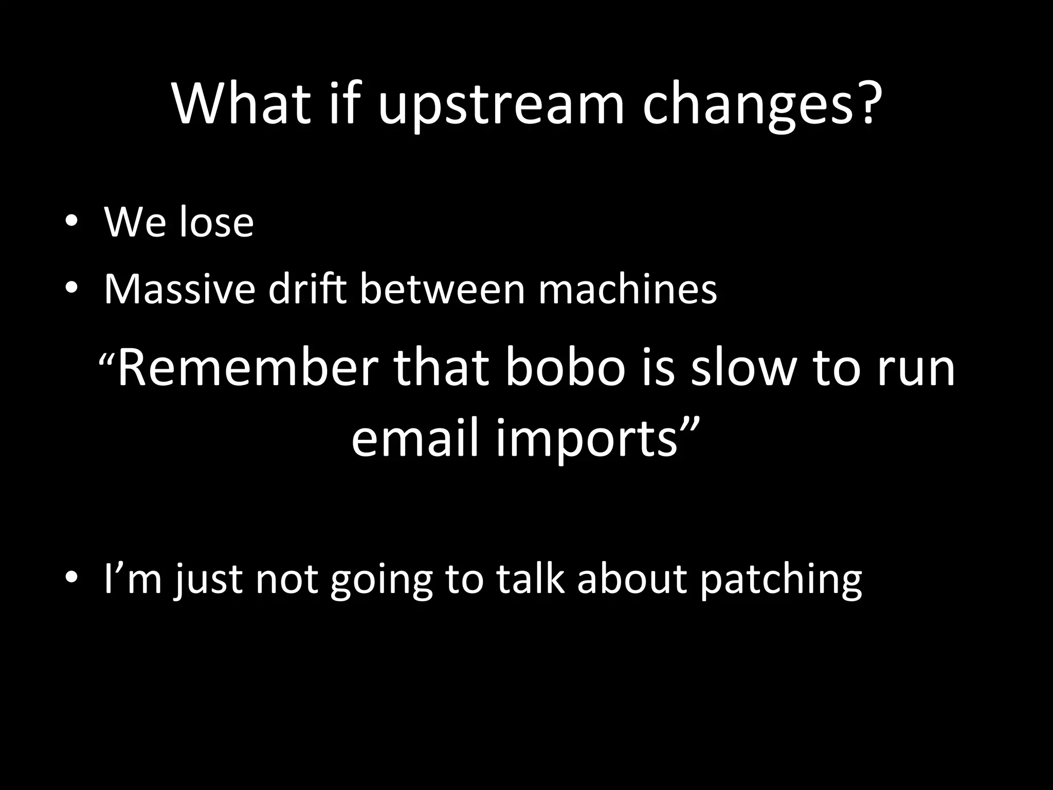What	
  if	
  upstream	
  changes?	
  
•  We	
  lose	
  
•  Massive	
  dri	
  between	
  machines	
  
  “Remember	
  that	
  bobo	
  is	
  slow	
  to	
  run	
  
                        email	
  imports”	
  
	
  
•  I’m	
  just	
  not	
  going	
  to	
  talk	
  about	
  patching	
  
 