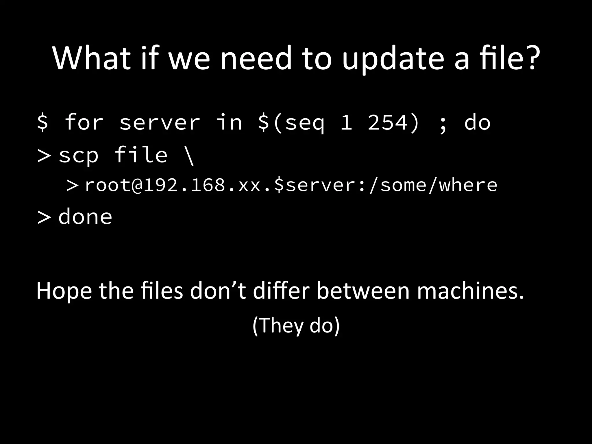 What	
  if	
  we	
  need	
  to	
  update	
  a	
  ﬁle?	
  
$ for server in $(seq 1 254) ; do
> scp file 
   > root@192.168.xx.$server:/some/where
> done


Hope	
  the	
  ﬁles	
  don’t	
  diﬀer	
  between	
  machines.	
  
                            (They	
  do)	
  
 
