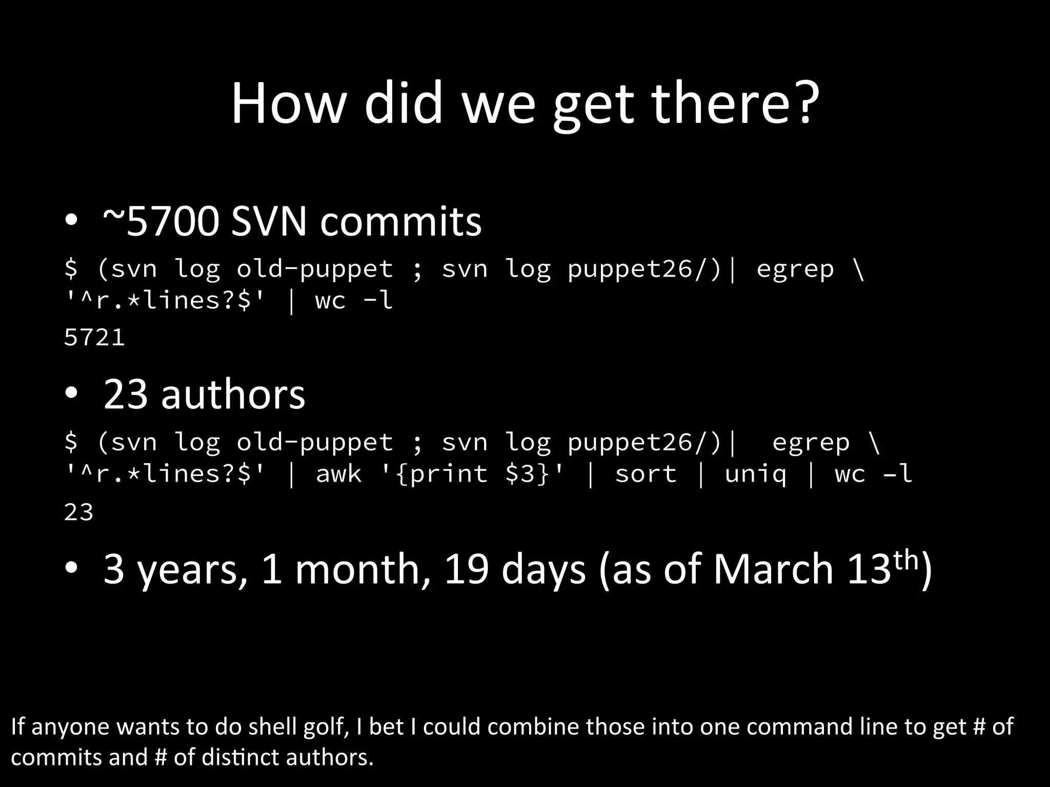 How	
  did	
  we	
  get	
  there?	
  
        •  ~5700	
  SVN	
  commits	
  
        $ (svn log old-puppet ; svn log puppet26/)| egrep 
        '^r.*lines?$' | wc -l
        5721

        •  23	
  authors	
  
        $ (svn log old-puppet ; svn log puppet26/)| egrep 
        '^r.*lines?$' | awk '{print $3}' | sort | uniq | wc –l
        23

        •  3	
  years,	
  1	
  month,	
  19	
  days	
  (as	
  of	
  March	
  13th)	
  


If	
  anyone	
  wants	
  to	
  do	
  shell	
  golf,	
  I	
  bet	
  I	
  could	
  combine	
  those	
  into	
  one	
  command	
  line	
  to	
  get	
  #	
  of	
  
commits	
  and	
  #	
  of	
  disAnct	
  authors.	
  
 