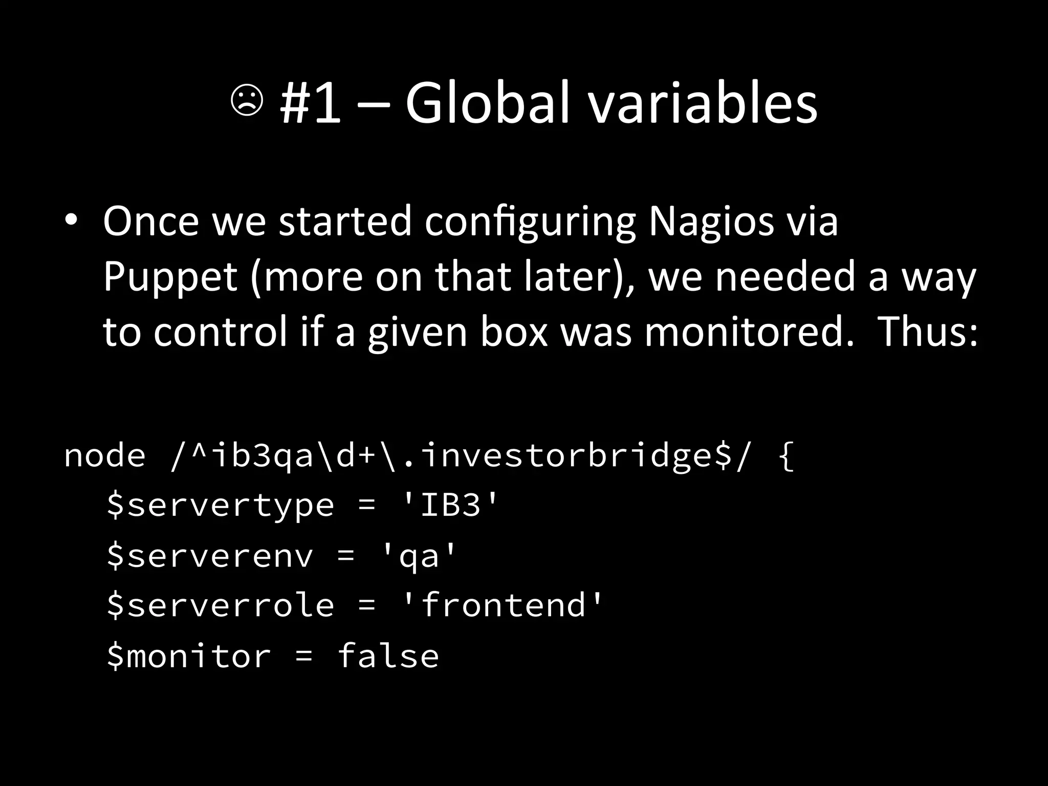 ☹	
  #1	
  –	
  Global	
  variables	
  
•  Once	
  we	
  started	
  conﬁguring	
  Nagios	
  via	
  
     Puppet	
  (more	
  on	
  that	
  later),	
  we	
  needed	
  a	
  way	
  
     to	
  control	
  if	
  a	
  given	
  box	
  was	
  monitored.	
  	
  Thus:	
  
	
  
node /^ib3qad+.investorbridge$/ {
  $servertype = 'IB3'
  $serverenv = 'qa'
  $serverrole = 'frontend'
  $monitor = false
 