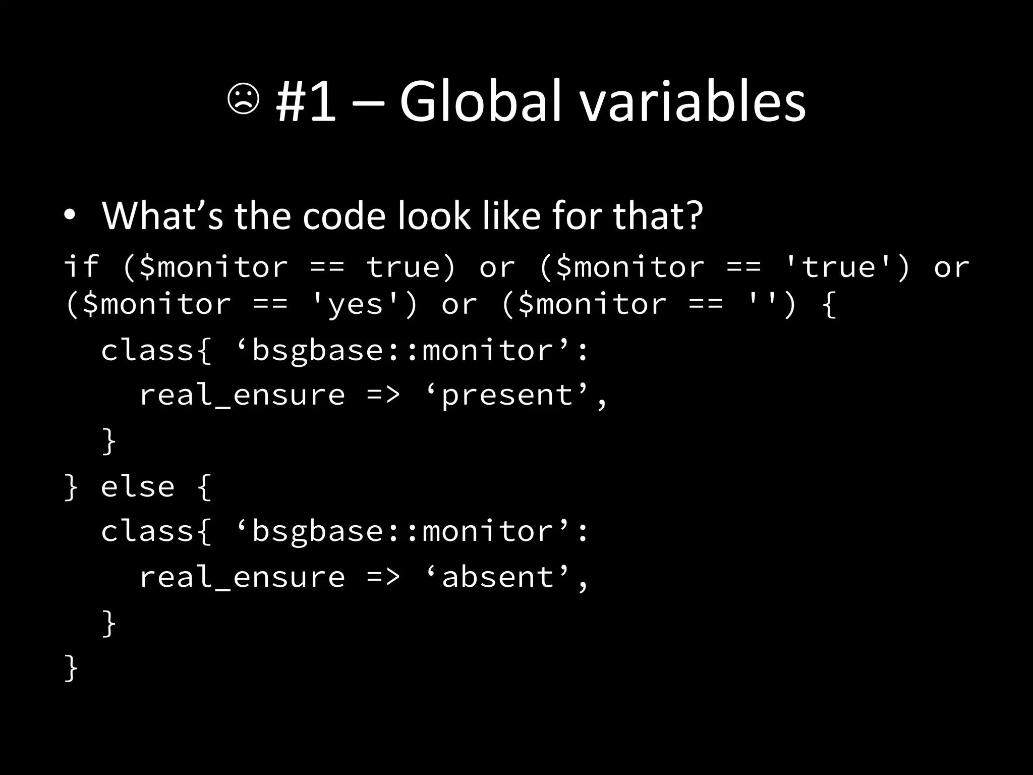 ☹	
  #1	
  –	
  Global	
  variables	
  
•  What’s	
  the	
  code	
  look	
  like	
  for	
  that?	
  
if ($monitor == true) or ($monitor == 'true') or
($monitor == 'yes') or ($monitor == '') {
   class{ ‘bsgbase::monitor’:
     real_ensure => ‘present’,
   }
} else {
   class{ ‘bsgbase::monitor’:
     real_ensure => ‘absent’,
   }
}
 