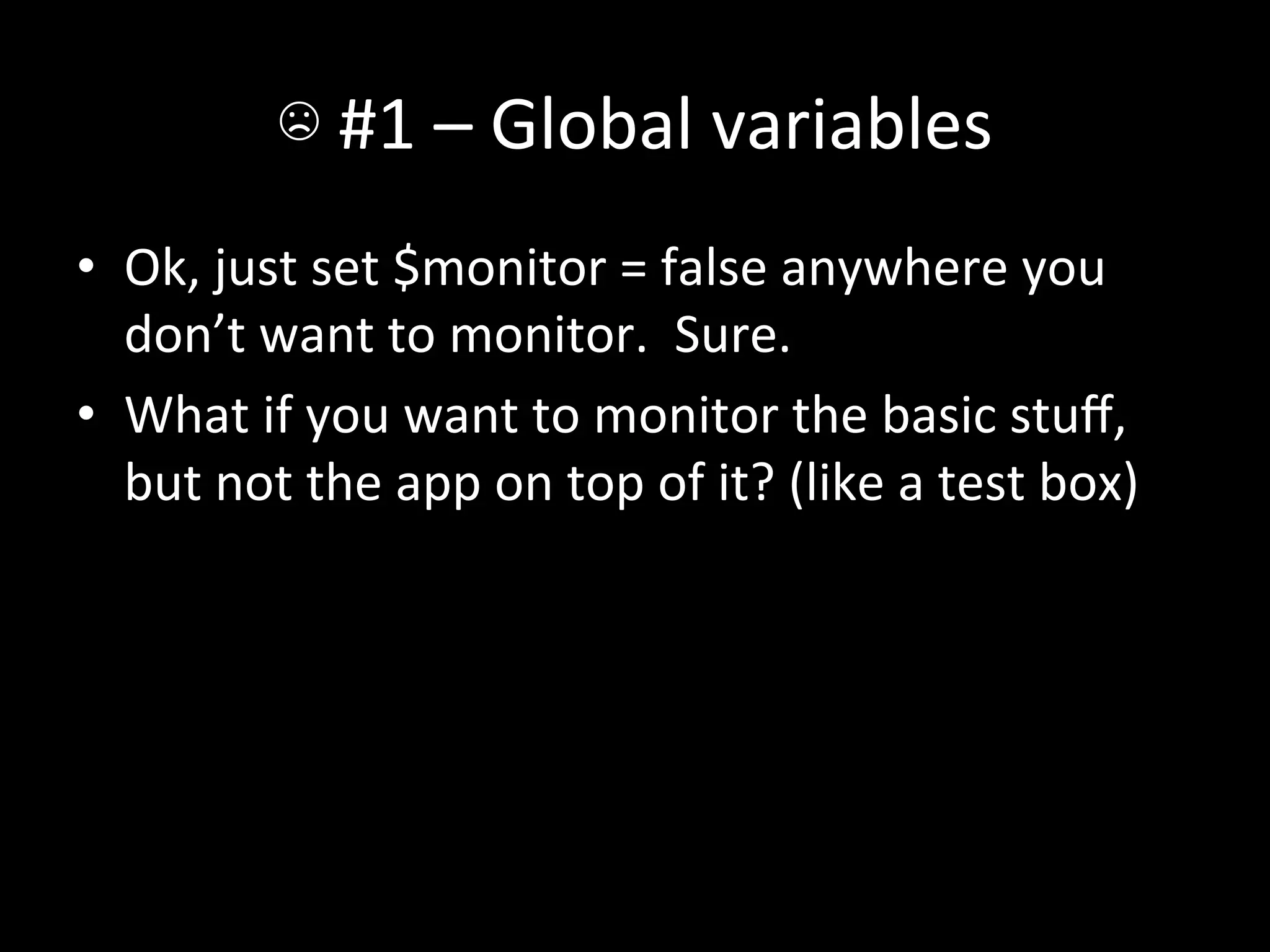 ☹	
  #1	
  –	
  Global	
  variables	
  
•  Ok,	
  just	
  set	
  $monitor	
  =	
  false	
  anywhere	
  you	
  
   don’t	
  want	
  to	
  monitor.	
  	
  Sure.	
  
•  What	
  if	
  you	
  want	
  to	
  monitor	
  the	
  basic	
  stuﬀ,	
  
   but	
  not	
  the	
  app	
  on	
  top	
  of	
  it?	
  (like	
  a	
  test	
  box)	
  
 