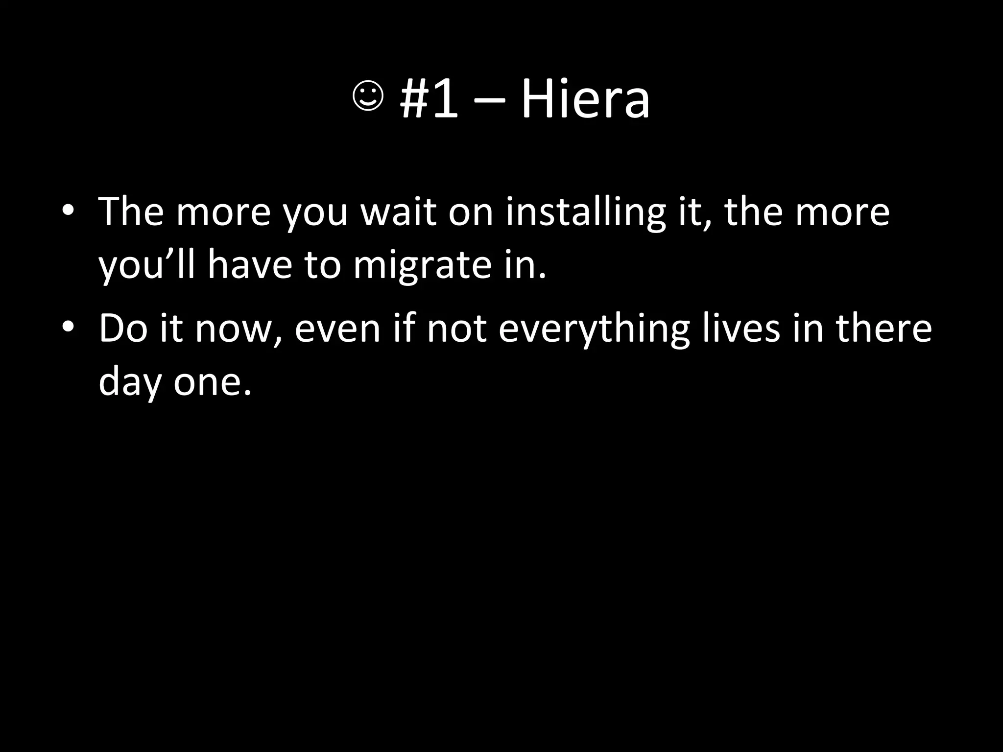 ☺	
  #1	
  –	
  Hiera	
  
•  The	
  more	
  you	
  wait	
  on	
  installing	
  it,	
  the	
  more	
  
   you’ll	
  have	
  to	
  migrate	
  in.	
  
•  Do	
  it	
  now,	
  even	
  if	
  not	
  everything	
  lives	
  in	
  there	
  
   day	
  one.	
  
 