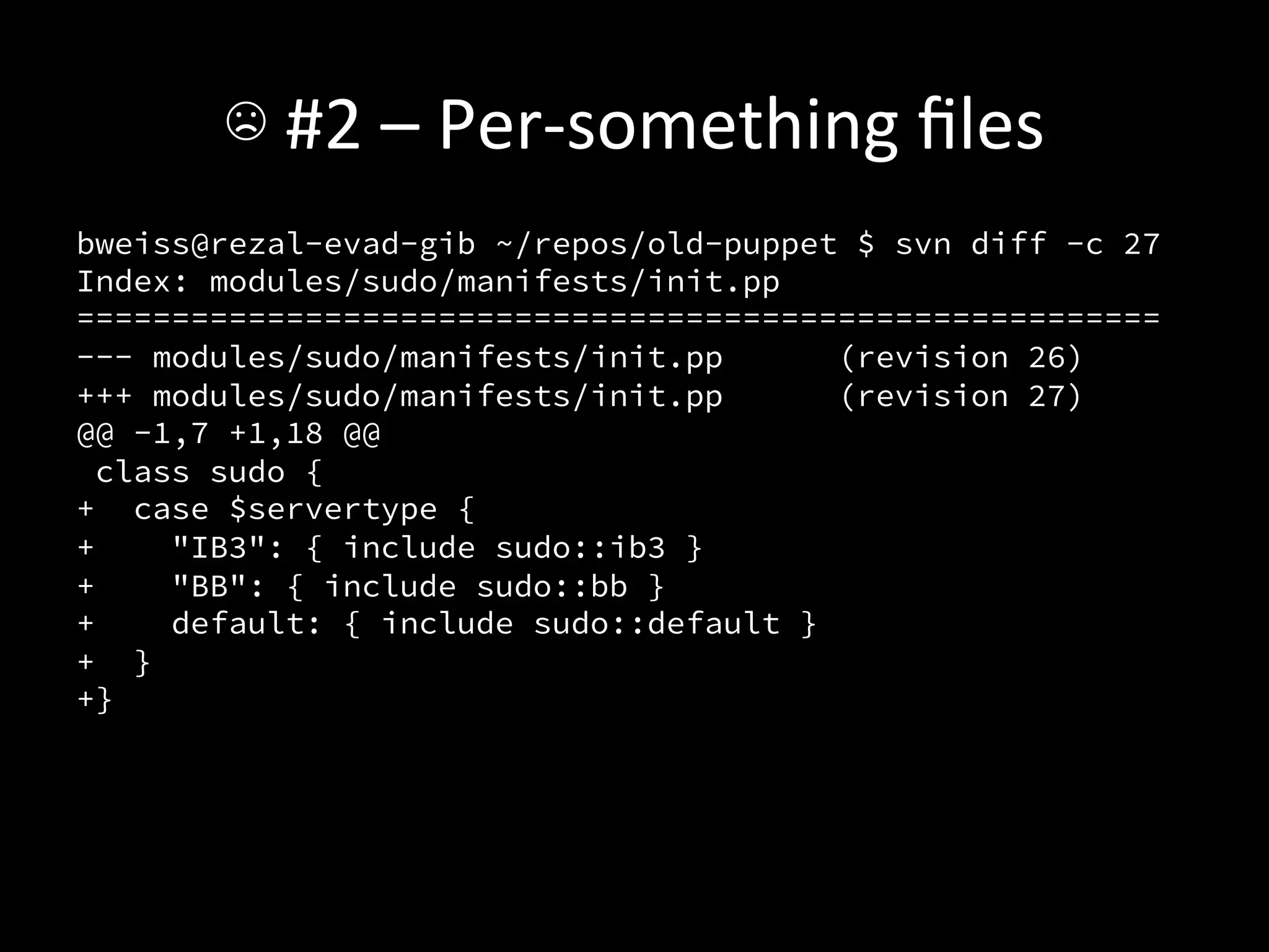☹	
  #2	
  –	
  Per-­‐something	
  ﬁles	
  
bweiss@rezal-evad-gib ~/repos/old-puppet $ svn diff -c 27
Index: modules/sudo/manifests/init.pp
=========================================================
--- modules/sudo/manifests/init.pp       (revision 26)
+++ modules/sudo/manifests/init.pp       (revision 27)
@@ -1,7 +1,18 @@
  class sudo {
+ case $servertype {
+     "IB3": { include sudo::ib3 }
+     "BB": { include sudo::bb }
+     default: { include sudo::default }
+ }
+}

 